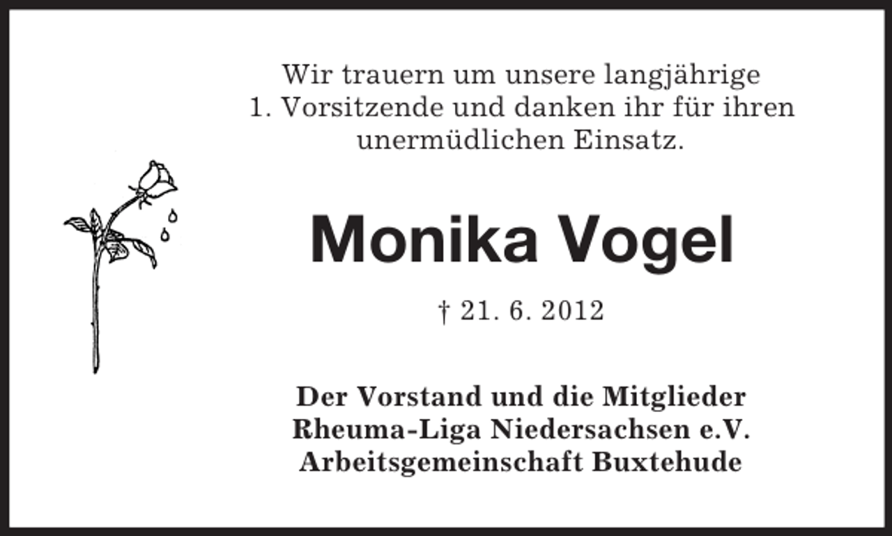 <p>Wir trauern um unsere langjährige<br />1. Vorsitzende und danken ihr für ihren<br />unermüdlichen Einsatz.</p><p>Monika Vogel<br />† 21. 6. 2012<br />Der Vorstand und die Mitglieder<br />Rheuma-Liga Niedersachsen e.V.<br />Arbeitsgemeinschaft Buxtehude</p>