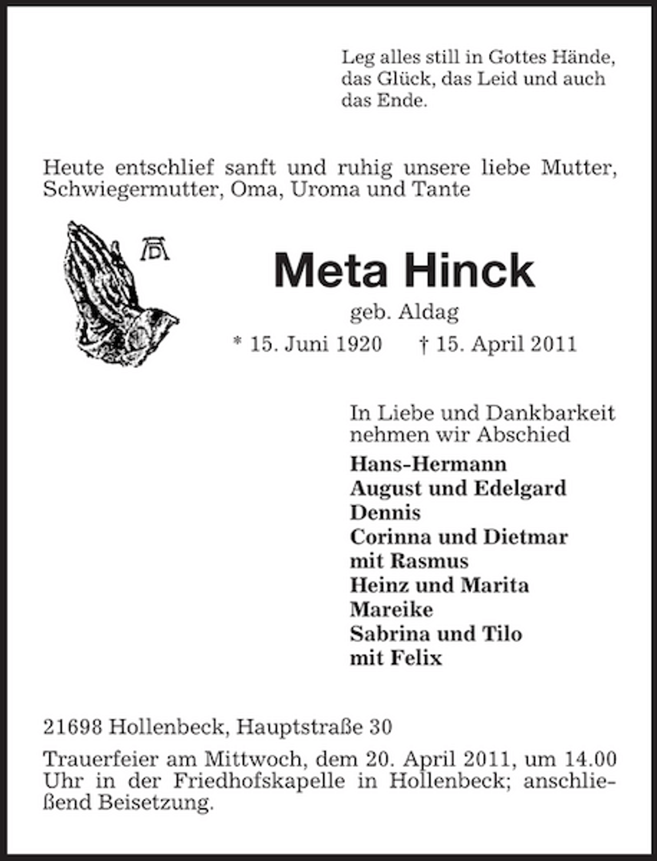 <p>Leg alles still in Gottes Hände, das Glück, das Leid und auch das Ende.</p><p>Heute entschlief sanft und ruhig unsere liebe Mutter, Schwiegermutter, Oma, Uroma und Tante</p><p>Meta Hinck<br />geb. Aldag * 15. Juni 1920 † 15. April 2011 In Liebe und Dankbarkeit nehmen wir Abschied Hans-Hermann August und Edelgard Dennis Corinna und Dietmar mit Rasmus Heinz und Marita Mareike Sabrina und Tilo mit Felix 21698 Hollenbeck, Hauptstraße 30 Trauerfeier am Mittwoch, dem 20. April 2011, um 14.00 Uhr in der Friedhofskapelle in Hollenbeck; anschließend Beisetzung.</p>