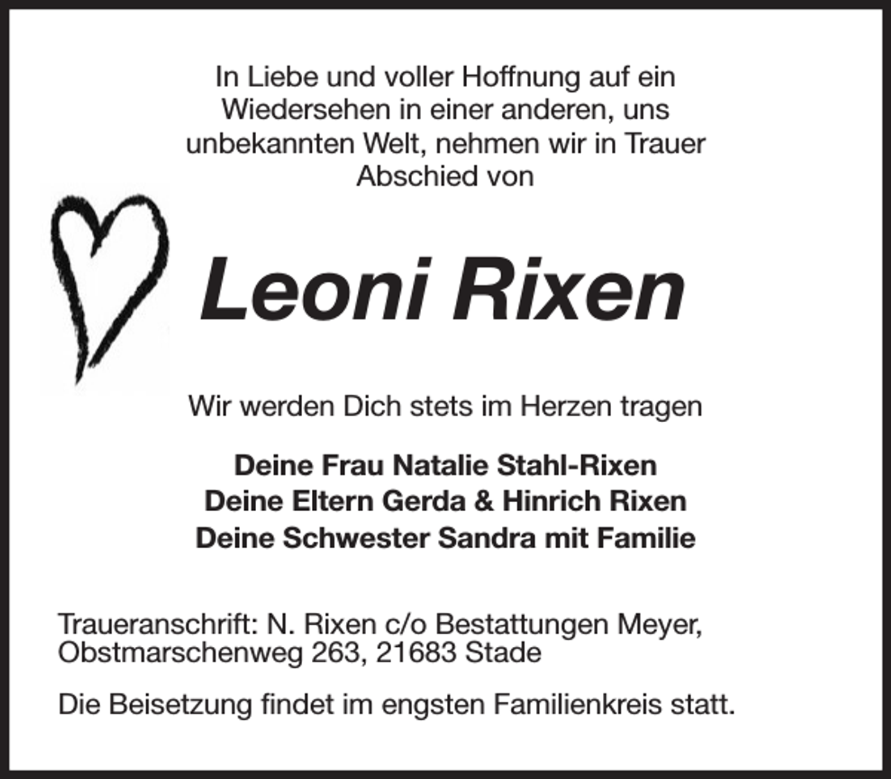 <p>In Liebe und voller Hoffnung auf ein<br />Wiedersehen in einer anderen, uns<br />unbekannten Welt, nehmen wir in Trauer<br />Abschied von<br />Leoni Rixen<br />Wir werden Dich stets im Herzen tragen<br />Deine Frau Natalie Stahl-Rixen<br />Deine Eltern Gerda &amp; Hinrich Rixen<br />Deine Schwester Sandra mit Familie<br />Traueranschrift: N. Rixen c/o Bestattungen Meyer,<br />Obstmarschenweg 263, 21683 Stade<br />Die Beisetzung findet im engsten Familienkreis statt.</p>