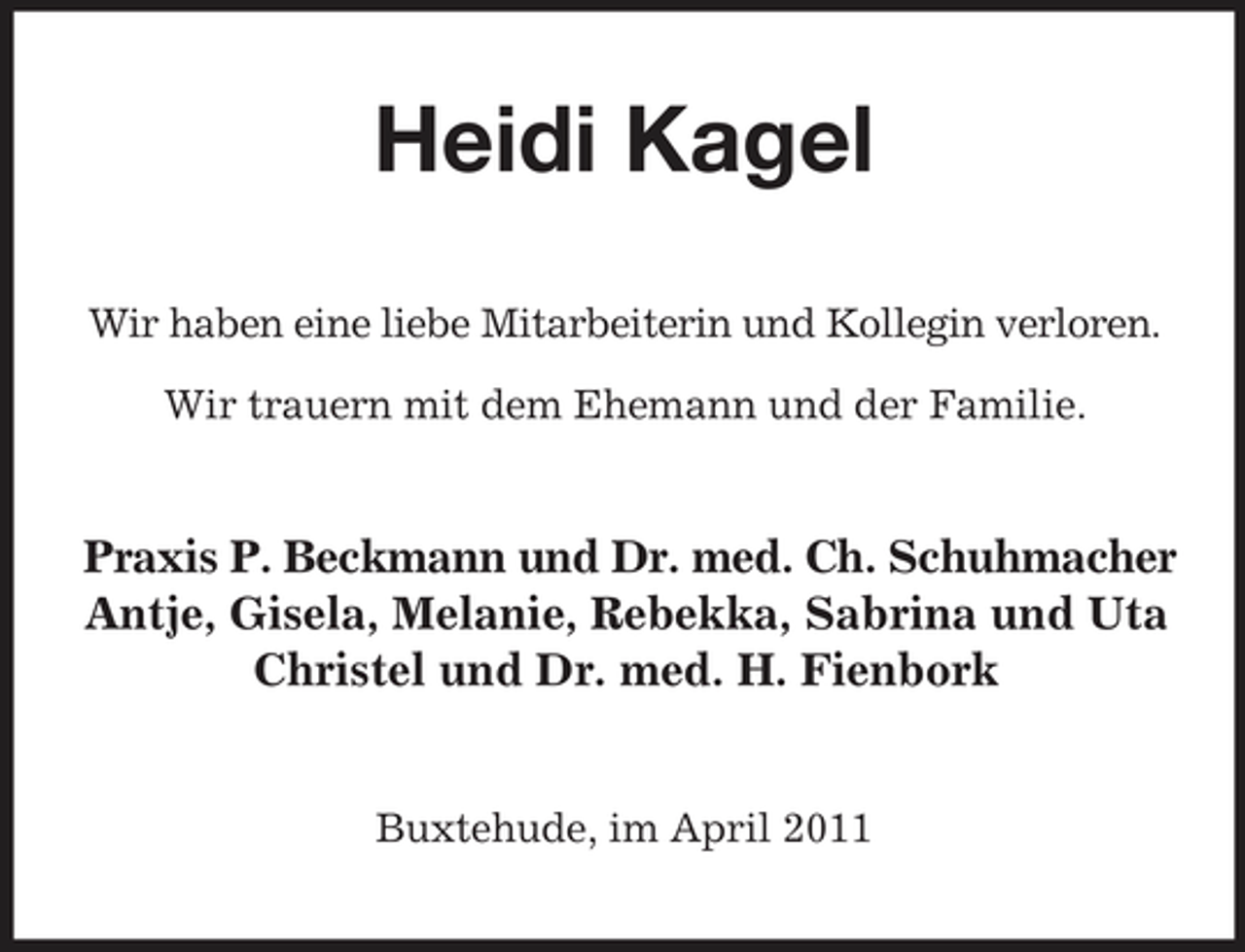 <p>Heidi Kagel<br />Wir haben eine liebe Mitarbeiterin und Kollegin verloren. Wir trauern mit dem Ehemann und der Familie.</p><p>Praxis P. Beckmann und Dr. med. Ch. Schuhmacher Antje, Gisela, Melanie, Rebekka, Sabrina und Uta Christel und Dr. med. H. Fienbork</p><p>Buxtehude, im April 2011</p>