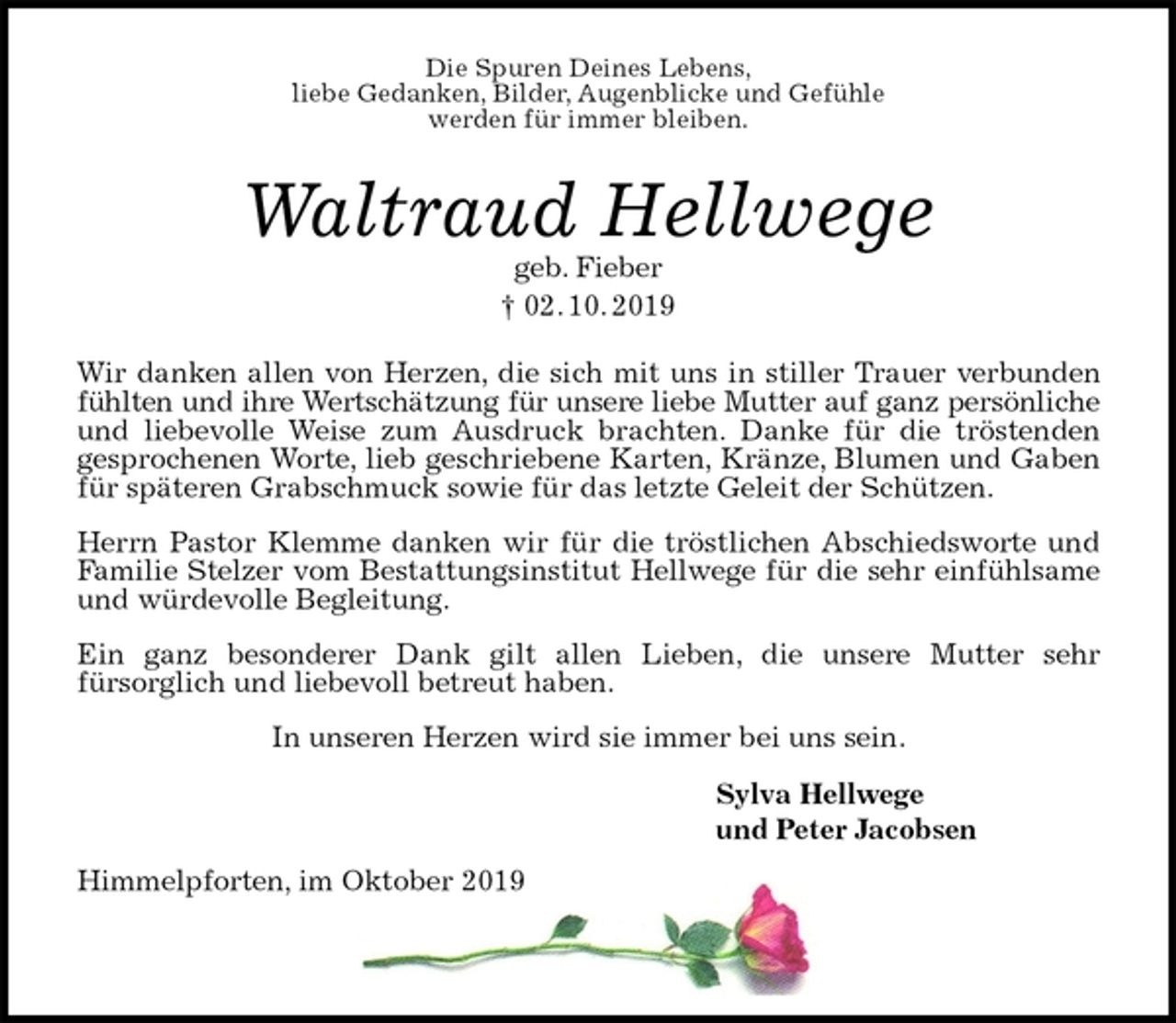 <p>Die Spuren Deines Lebens,<br />liebe Gedanken, Bilder, Augenblicke und Gefühle<br />werden für immer bleiben.</p><p>Waltraud Hellwege<br />geb. Fieber<br />† 02. 10. 2019</p><p>Wir danken allen von Herzen, die sich mit uns in stiller Trauer verbunden fühlten und ihre Wertschätzung für unsere liebe Mutter auf ganz persönliche<br />und liebevolle Weise zum Ausdruck brachten. Danke für die tröstenden<br />gesprochenen Worte, lieb geschriebene Karten, Kränze, Blumen und Gaben für späteren Grabschmuck sowie für das letzte Geleit der Schützen.<br />Herrn Pastor Klemme danken wir für die tröstlichen Abschiedsworte und Familie Stelzer vom Bestattungsinstitut Hellwege für die sehr einfühlsame und würdevolle Begleitung.<br />Ein ganz besonderer Dank gilt allen Lieben, die unsere Mutter sehr<br />fürsorglich und liebevoll betreut haben.<br />In unseren Herzen wird sie immer bei uns sein.</p><p>Sylva Hellwege<br />und Peter Jacobsen</p><p>Himmelpforten, im Oktober 2019</p>