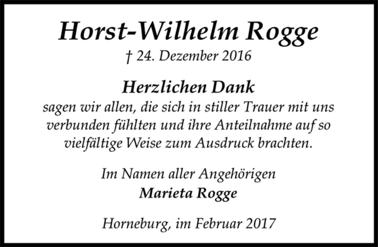 <p>Horst-Wilhelm Rogge<br />+ 24. Dezember 2016</p><p>Herzlichen Dank<br />sagen wir allen, die sich in stiller Trauer mit uns verbunden<br />fühlten und ihre Anteilnahme auf so vielfältige Weise zum Ausdruck brachten.</p><p>Im Namen aller Angehörigen<br />Marieta Rogge<br />Horneburg, im Februar 2017</p>