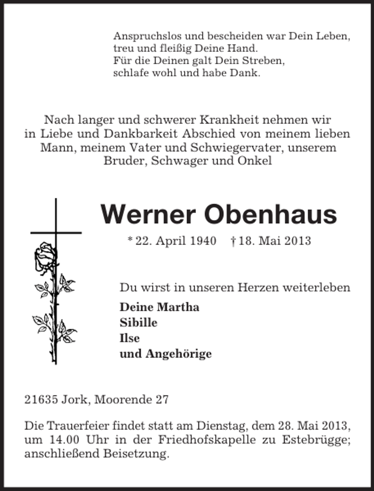 <p>Anspruchslos und bescheiden war Dein Leben,<br />treu und fleißig Deine Hand.<br />Für die Deinen galt Dein Streben,<br />schlafe wohl und habe Dank.</p><p>Nach langer und schwerer Krankheit nehmen wir<br />in Liebe und Dankbarkeit Abschied von meinem lieben<br />Mann, meinem Vater und Schwiegervater, unserem<br />Bruder, Schwager und Onkel</p><p>Werner Obenhaus<br />* 22. April 1940</p><p>† 18. Mai 2013</p><p>Du wirst in unseren Herzen weiterleben<br />Deine Martha<br />Sibille<br />Ilse<br />und Angehörige</p><p>21635 Jork, Moorende 27<br />Die Trauerfeier findet statt am Dienstag, dem 28. Mai 2013,<br />um 14.00 Uhr in der Friedhofskapelle zu Estebrügge;<br />anschließend Beisetzung.</p>