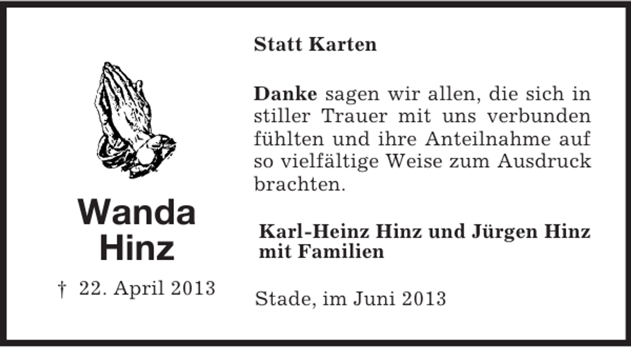 <p>Statt Karten<br />Danke sagen wir allen, die sich in<br />stiller Trauer mit uns verbunden<br />fühlten und ihre Anteilnahme auf<br />so vielfältige Weise zum Ausdruck<br />brachten.</p><p>Wanda<br />Hinz<br />† 22. April 2013</p><p>Karl-Heinz Hinz und Jürgen Hinz<br />mit Familien<br />Stade, im Juni 2013</p>