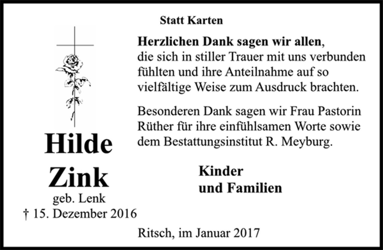 <p>Hilde<br />Zink</p><p>geb. Lenk</p><p>† 15. Dezember 2016<br />Statt Karten</p><p>Herzlichen Dank sagen wir allen,<br />die sich in stiller Trauer mit uns verbunden<br />fühlten und ihre Anteilnahme auf so<br />vielfältige Weise zum Ausdruck brachten.</p><p>Besonderen Dank sagen wir Frau Pastorin<br />Rüther für ihre einfühlsamen Worte sowie<br />dem Bestattungsinstitut R. Meyburg.</p><p>Kinder<br />und Familien<br />Ritsch, im Januar 2017</p>