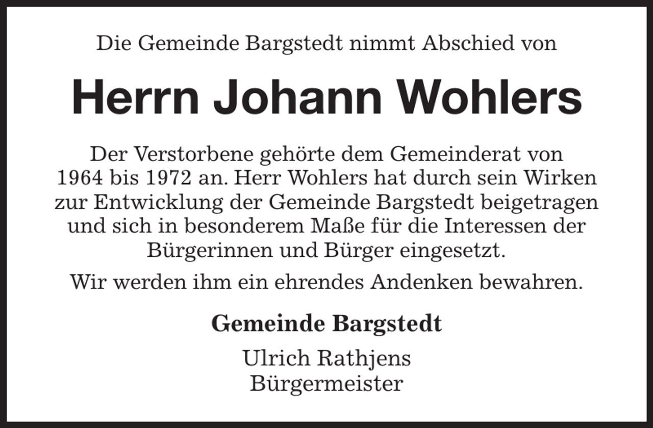 <p>Die Gemeinde Bargstedt nimmt Abschied von<br />Herrn Johann Wohlers<br />Der Verstorbene gehörte dem Gemeinderat von<br />1964 bis 1972 an. Herr Wohlers hat durch sein Wirken zur Entwicklung der Gemeinde Bargstedt beigetragen und sich in besonderem Maße für die Interessen der Bürgerinnen und Bürger eingesetzt.<br />Wir werden ihm ein ehrendes Andenken bewahren.<br />Gemeinde Bargstedt<br />Ulrich Rathjens<br />Bürgermeister</p>