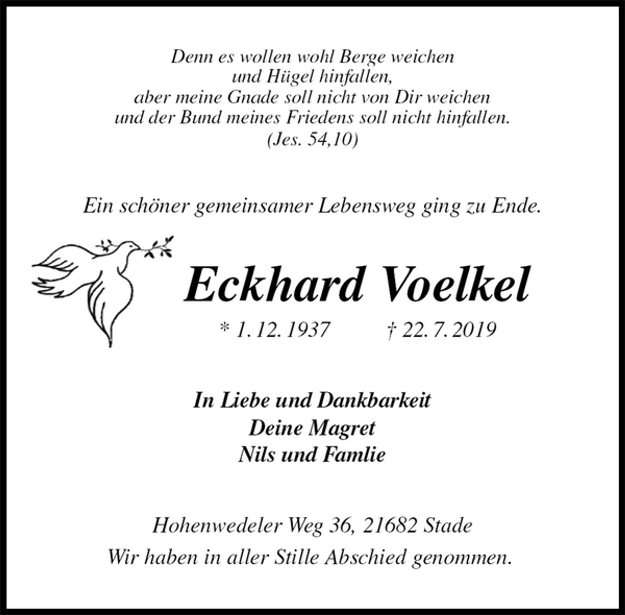 <p>Denn es wollen wohl Berge weichen<br />und Hügel hinfallen,<br />aber meine Gnade soll nicht von Dir weichen<br />und der Bund meines Friedens soll nicht hinfallen.<br />(Jes. 54,10)<br />Ein schöner gemeinsamer Lebensweg ging zu Ende.<br />Eckhard Voelkel<br />* 1. 12. 1937 † 22. 7. 2019<br />In Liebe und Dankbarkeit<br />Deine Magret<br />Nils und Famlie<br />Hohenwedeler Weg 36, 21682 Stade<br />Wir haben in aller Stille Abschied genommen.</p>