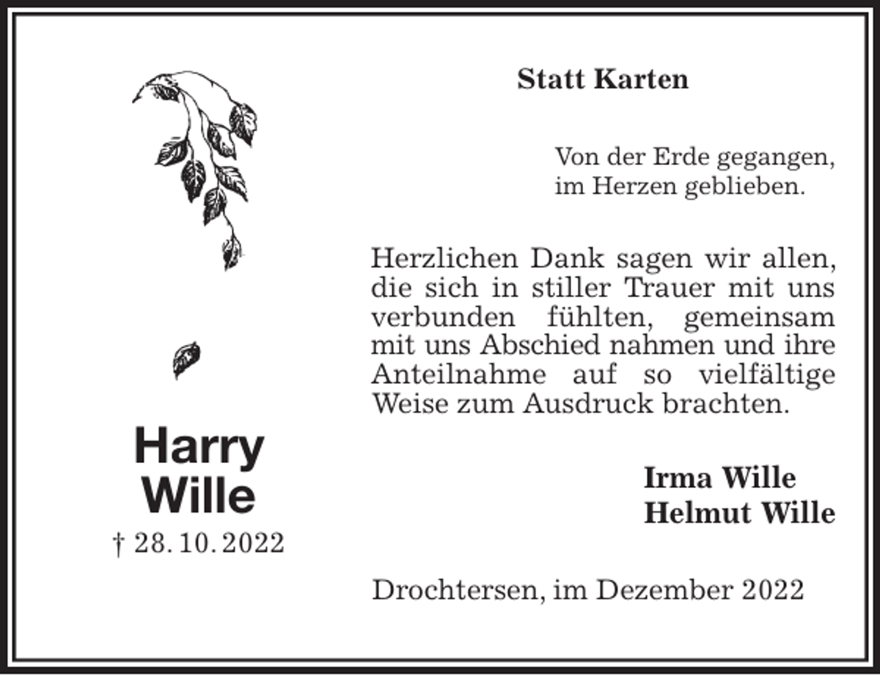 <p>Statt Karten<br />Von der Erde gegangen,<br />im Herzen geblieben.<br />Herzlichen Dank sagen wir allen, die sich in stiller Trauer mit uns verbunden fühlten, gemeinsam mit uns Abschied nahmen und ihre<br />Anteilnahme auf so vielfältige Weise zum Ausdruck brachten.<br />Irma Wille<br />Helmut Wille<br />Drochtersen, im Dezember 2022<br />Harry<br />Wille<br />† 28. 10. 2022</p>
