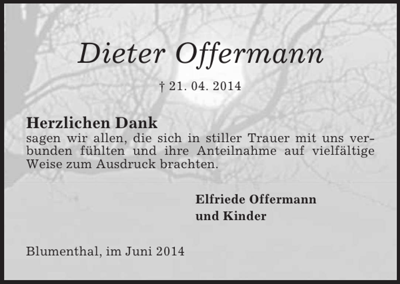 <p>Dieter Offermann<br />† 21. 04. 2014<br />Herzlichen Dank<br />sagen wir allen, die sich in stiller Trauer mit uns verbunden fühlten und ihre Anteilnahme auf vielfältige Weise zum Ausdruck brachten.<br />Elfriede Offermann<br />und Kinder<br />Blumenthal, im Juni 2014</p>