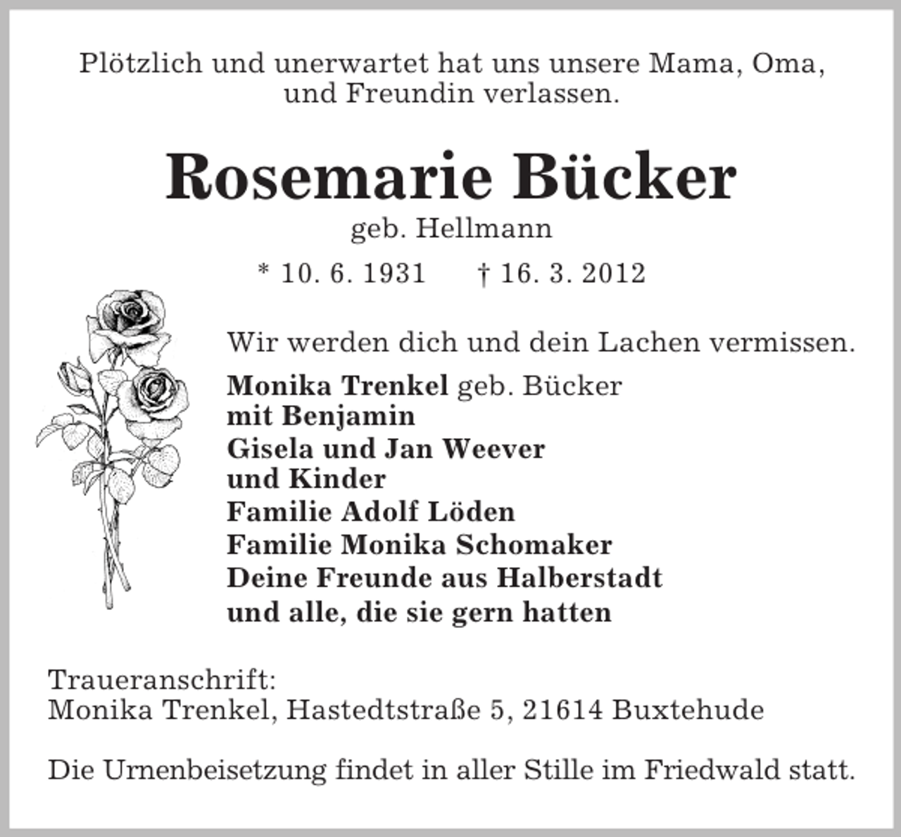 <p>Plötzlich und unerwartet hat uns unsere Mama, Oma,<br />und Freundin verlassen.</p><p>Rosemarie Bücker<br />geb. Hellmann<br />* 10. 6. 1931<br />† 16. 3. 2012<br />Wir werden dich und dein Lachen vermissen.<br />Monika Trenkel geb. Bücker<br />mit Benjamin<br />Gisela und Jan Weever<br />und Kinder<br />Familie Adolf Löden<br />Familie Monika Schomaker<br />Deine Freunde aus Halberstadt<br />und alle, die sie gern hatten<br />Traueranschrift:<br />Monika Trenkel, Hastedtstraße 5, 21614 Buxtehude<br />Die Urnenbeisetzung findet in aller Stille im Friedwald statt.</p>