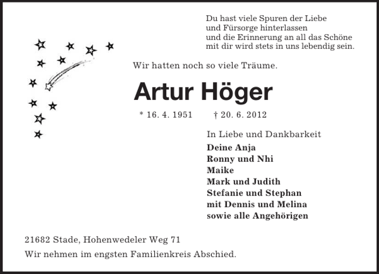 <p>Du hast viele Spuren der Liebe<br />und Fürsorge hinterlassen<br />und die Erinnerung an all das Schöne<br />mit dir wird stets in uns lebendig sein.<br />Wir hatten noch so viele Träume.<br />Artur Höger<br />* 16. 4. 1951 † 20. 6. 2012<br />In Liebe und Dankbarkeit<br />Deine Anja<br />Ronny und Nhi<br />Maike<br />Mark und Judith<br />Stefanie und Stephan<br />mit Dennis und Melina<br />sowie alle Angehörigen<br />21682 Stade, Hohenwedeler Weg 71<br />Wir nehmen im engsten Familienkreis Abschied.</p>