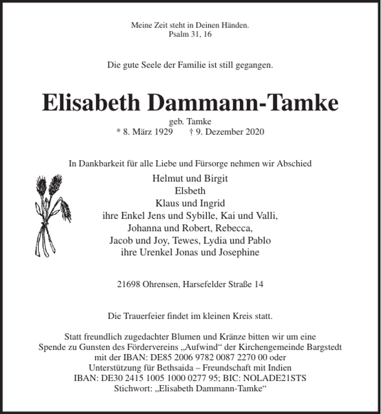 <p>Meine Zeit steht in Deinen Händen.<br />Psalm 31, 16<br />Die gute Seele der Familie ist still gegangen.<br />Elisabeth Dammann-Tamke<br />geb. Tamke<br />* 8. März 1929 † 9. Dezember 2020<br />In Dankbarkeit für alle Liebe und Fürsorge nehmen wir Abschied<br />Helmut und Birgit<br />Elsbeth<br />Klaus und Ingrid<br />ihre Enkel Jens und Sybille, Kai und Valli,<br />Johanna und Robert, Rebecca,<br />Jacob und Joy, Tewes, Lydia und Pablo<br />ihre Urenkel Jonas und Josephine<br />21698 Ohrensen, Harsefelder Straße 14<br />Die Trauerfeier findet im kleinen Kreis statt.</p>
<p>Statt freundlich zugedachter Blumen und Kränze bitten wir um eine<br />Spende zu Gunsten des Fördervereins „Aufwind“ der Kirchengemeinde Bargstedt<br />mit der IBAN: DE85 2006 9782 0087 2270 00 oder<br />Unterstützung für Bethsaida - Freundschaft mit Indien<br />IBAN: DE30 2415 1005 1000 0277 95; BIC: NOLADE21STS<br />Stichwort: „Elisabeth Dammann-Tamke“</p>