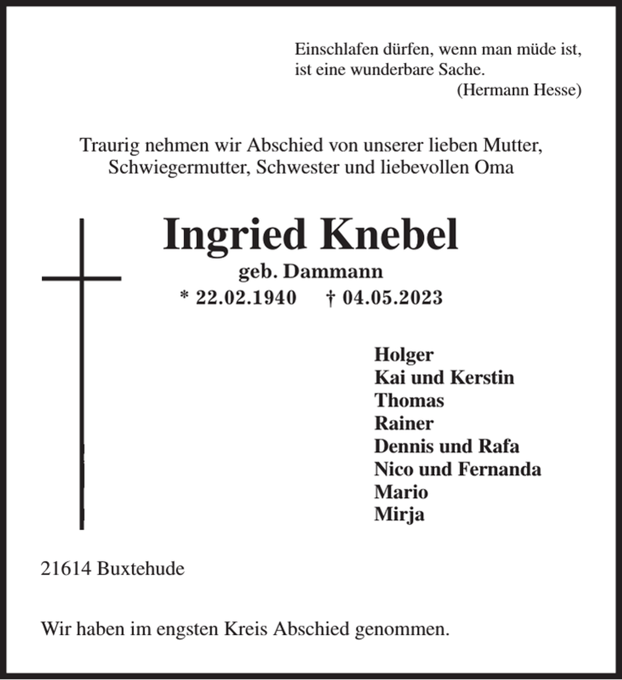 <p>21614 Buxtehude</p><p>Wir haben im engsten Kreis Abschied genommen.<br />Einschlafen dürfen, wenn man müde ist,<br />ist eine wunderbare Sache.<br />(Hermann Hesse)<br />Traurig nehmen wir Abschied von unserer lieben Mutter,<br />Schwiegermutter, Schwester und liebevollen Oma<br />Ingried Knebel<br />geb. Dammann<br />* 22.02.1940 † 04.05.2023<br />Holger<br />Kai und Kerstin<br />Thomas<br />Rainer<br />Dennis und Rafa<br />Nico und Fernanda<br />Mario<br />Mirja</p>