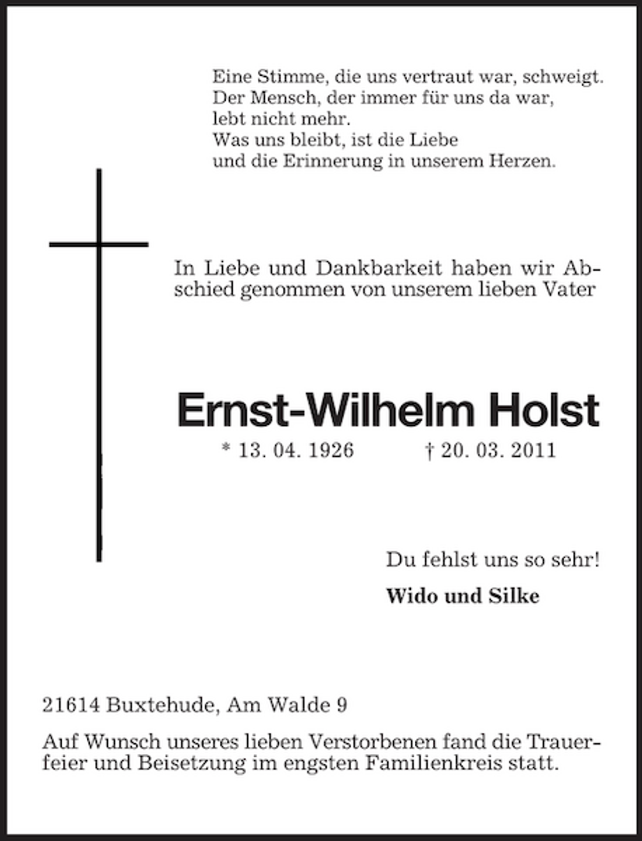 <p>Eine Stimme, die uns vertraut war, schweigt. Der Mensch, der immer für uns da war, lebt nicht mehr. Was uns bleibt, ist die Liebe und die Erinnerung in unserem Herzen.</p><p>In Liebe und Dankbarkeit haben wir Abschied genommen von unserem lieben Vater</p><p>Ernst-Wilhelm Holst<br />* 13. 04. 1926 † 20. 03. 2011</p><p>Du fehlst uns so sehr! Wido und Silke</p><p>21614 Buxtehude, Am Walde 9 Auf Wunsch unseres lieben Verstorbenen fand die Trauerfeier und Beisetzung im engsten Familienkreis statt.</p>