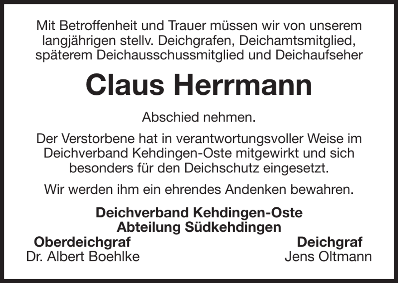 <p>Mit Betroffenheit und Trauer müssen wir von unserem<br />langjährigen stellv. Deichgrafen, Deichamtsmitglied,<br />späterem Deichausschussmitglied und Deichaufseher<br />Claus Herrmann<br />Abschied nehmen.<br />Der Verstorbene hat in verantwortungsvoller Weise im Deichverband Kehdingen-Oste mitgewirkt und sich<br />besonders für den Deichschutz eingesetzt.<br />Wir werden ihm ein ehrendes Andenken bewahren.<br />Deichverband Kehdingen-Oste<br />Abteilung Südkehdingen<br />Oberdeichgraf Deichgraf<br />Dr. Albert Boehlke Jens Oltmann</p>