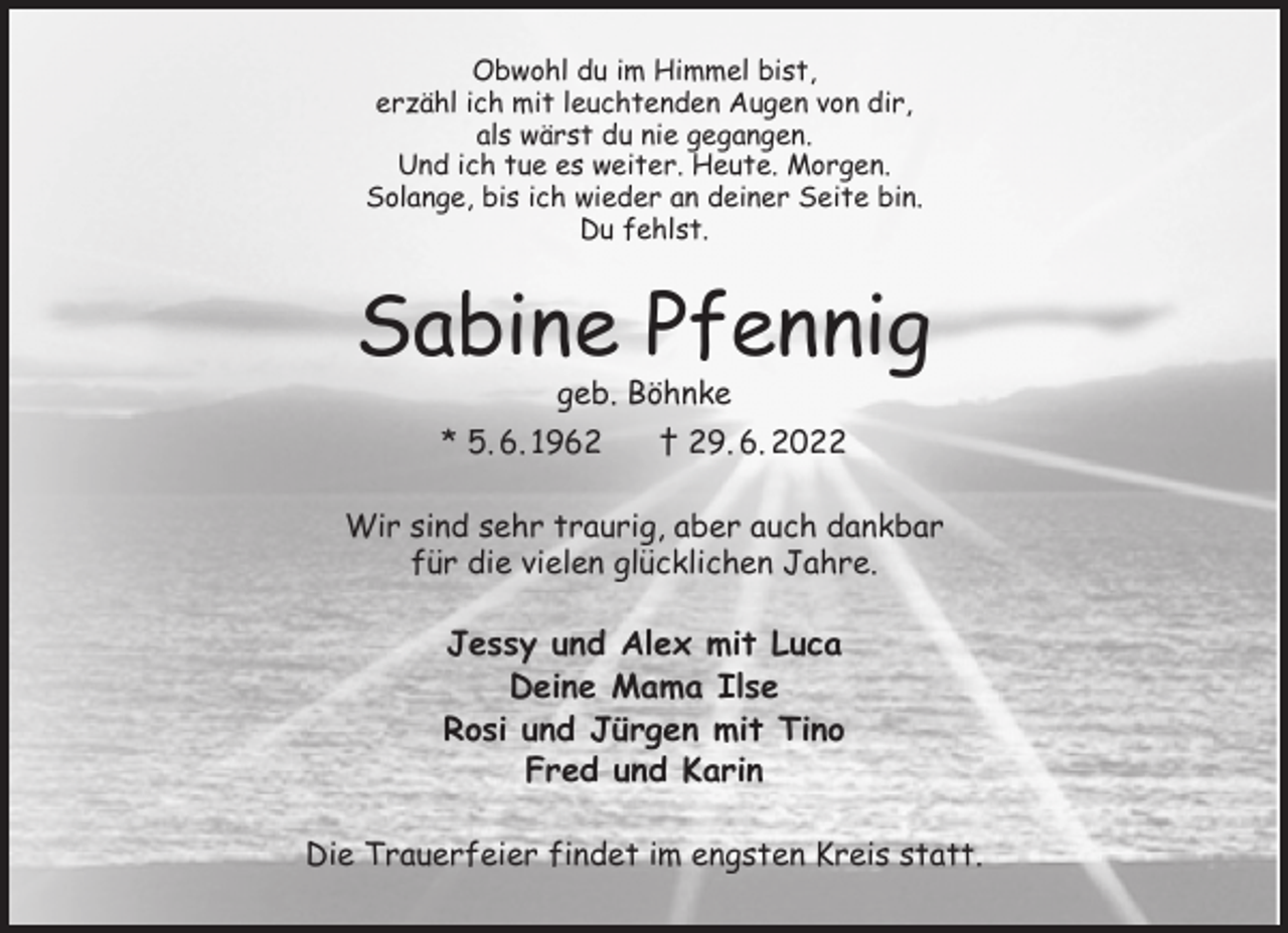 <p>Obwohl du im Himmel bist,<br />erzähl ich mit leuchtenden Augen von dir,<br />als wärst du nie gegangen.<br />Und ich tue es weiter. Heute. Morgen.<br />Solange, bis ich wieder an deiner Seite bin.<br />Du fehlst.<br />Sabine Pfennig<br />geb. Böhnke<br />* 5. 6. 1962 † 29. 6. 2022<br />Wir sind sehr traurig, aber auch dankbar<br />für die vielen glücklichen Jahre.<br />Jessy und Alex mit Luca<br />Deine Mama Ilse<br />Rosi und Jürgen mit Tino<br />Fred und Karin<br />Die Trauerfeier findet im engsten Kreis statt.</p>