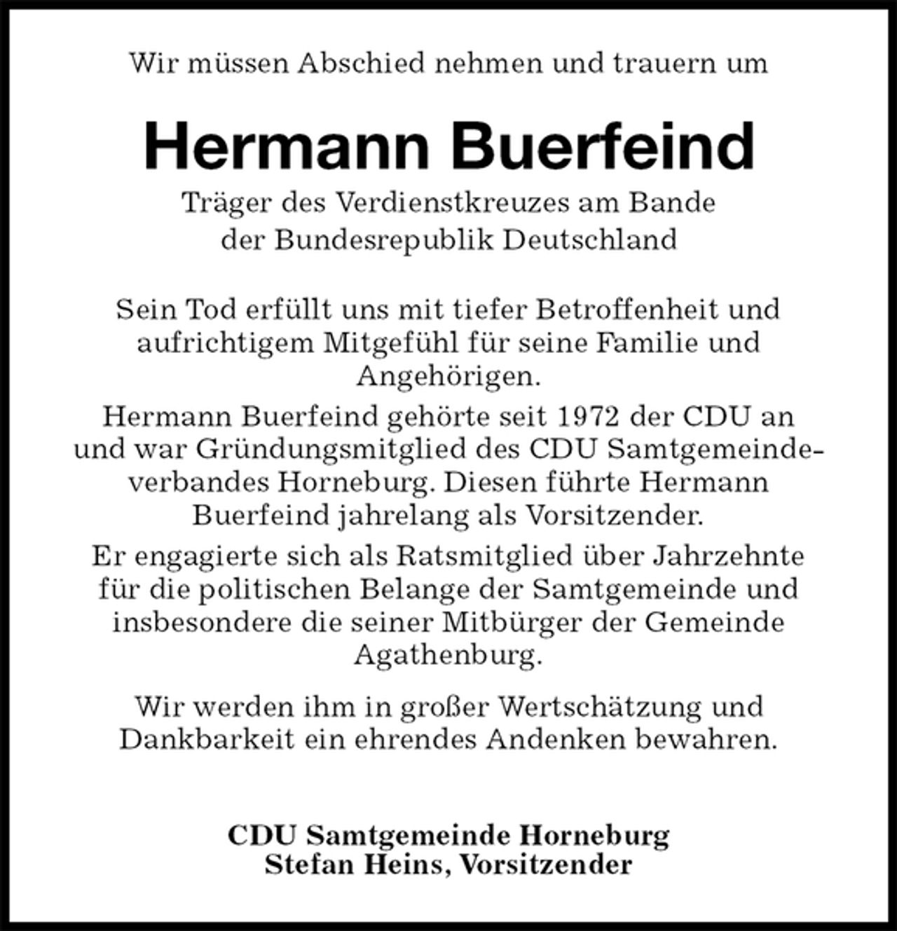 <p>Wir müssen Abschied nehmen und trauern um<br />Hermann Buerfeind<br />Träger des Verdienstkreuzes am Bande<br />der Bundesrepublik Deutschland<br />Sein Tod erfüllt uns mit tiefer Betroffenheit und<br />aufrichtigem Mitgefühl für seine Familie und<br />Angehörigen.<br />Hermann Buerfeind gehörte seit 1972 der CDU an<br />und war Gründungsmitglied des CDU Samtgemeinde-<br />verbandes Horneburg. Diesen führte Hermann<br />Buerfeind jahrelang als Vorsitzender.<br />Er engagierte sich als Ratsmitglied über Jahrzehnte<br />für die politischen Belange der Samtgemeinde und<br />insbesondere die seiner Mitbürger der Gemeinde<br />Agathenburg.</p>
<p>Wir werden ihm in großer Wertschätzung und<br />Dankbarkeit ein ehrendes Andenken bewahren.</p>
<p>CDU Samtgemeinde Horneburg<br />Stefan Heins, Vorsitzender</p>