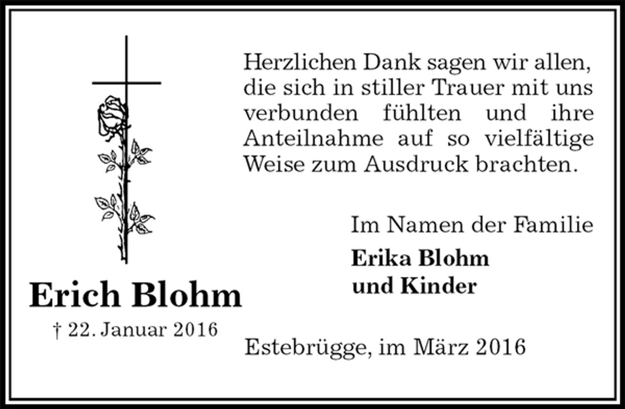 <p>Herzlichen Dank sagen wir allen,<br />die sich in stiller Trauer mit uns verbunden fühlten und ihre<br />Anteilnahme auf so vielfältige Weise zum Ausdruck brachten.<br />Im Namen der Familie<br />Erika Blohm<br />und Kinder<br />Estebrügge, im März 2016<br />Erich Blohm<br />† 22. Januar 2016</p>