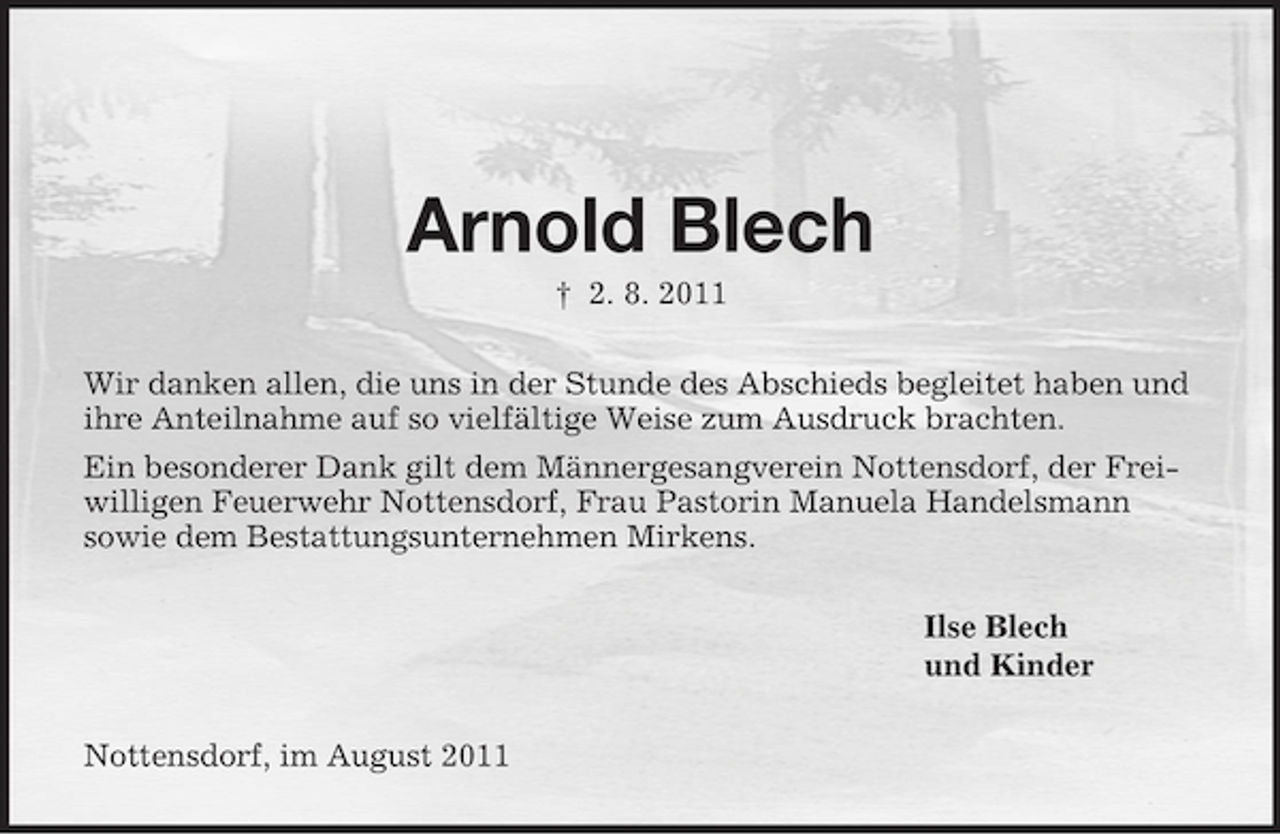 <p>Arnold Blech<br />† 2. 8. 2011<br />Wir danken allen, die uns in der Stunde des Abschieds begleitet haben und<br />ihre Anteilnahme auf so vielfältige Weise zum Ausdruck brachten.<br />Ein besonderer Dank gilt dem Männergesangverein Nottensdorf, der Freiwilligen Feuerwehr Nottensdorf, Frau Pastorin Manuela Handelsmann<br />sowie dem Bestattungsunternehmen Mirkens.<br />Ilse Blech<br />und Kinder<br />Nottensdorf, im August 2011</p>