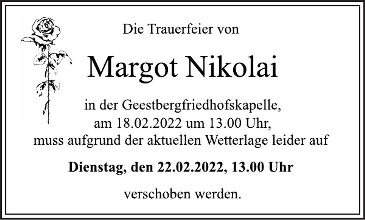 <p>Die Trauerfeier von<br />Margot Nikolai<br />in der Geestbergfriedhofskapelle,<br />am 18.02.2022 um 13.00 Uhr,<br />muss aufgrund der aktuellen Wetterlage leider auf<br />Dienstag, den 22.02.2022, 13.00 Uhr<br />verschoben werden.</p>