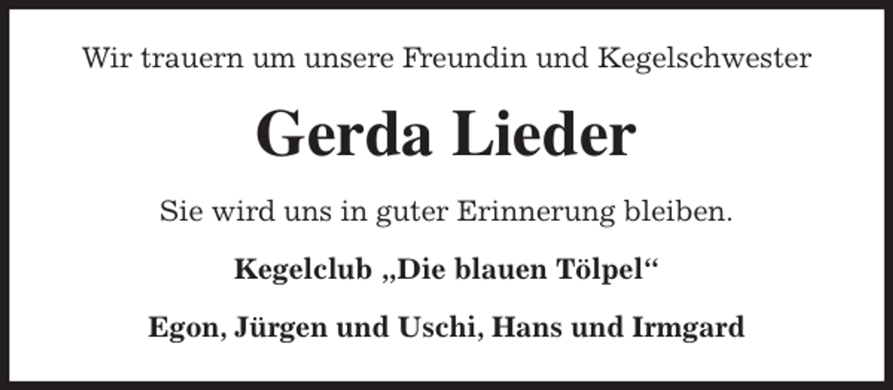 <p>Wir trauern um unsere Freundin und Kegelschwester<br />Gerda Lieder<br />Sie wird uns in guter Erinnerung bleiben.<br />Kegelclub „Die blauen Tölpel“</p><p>Egon, Jürgen und Uschi, Hans und Irmgard</p>