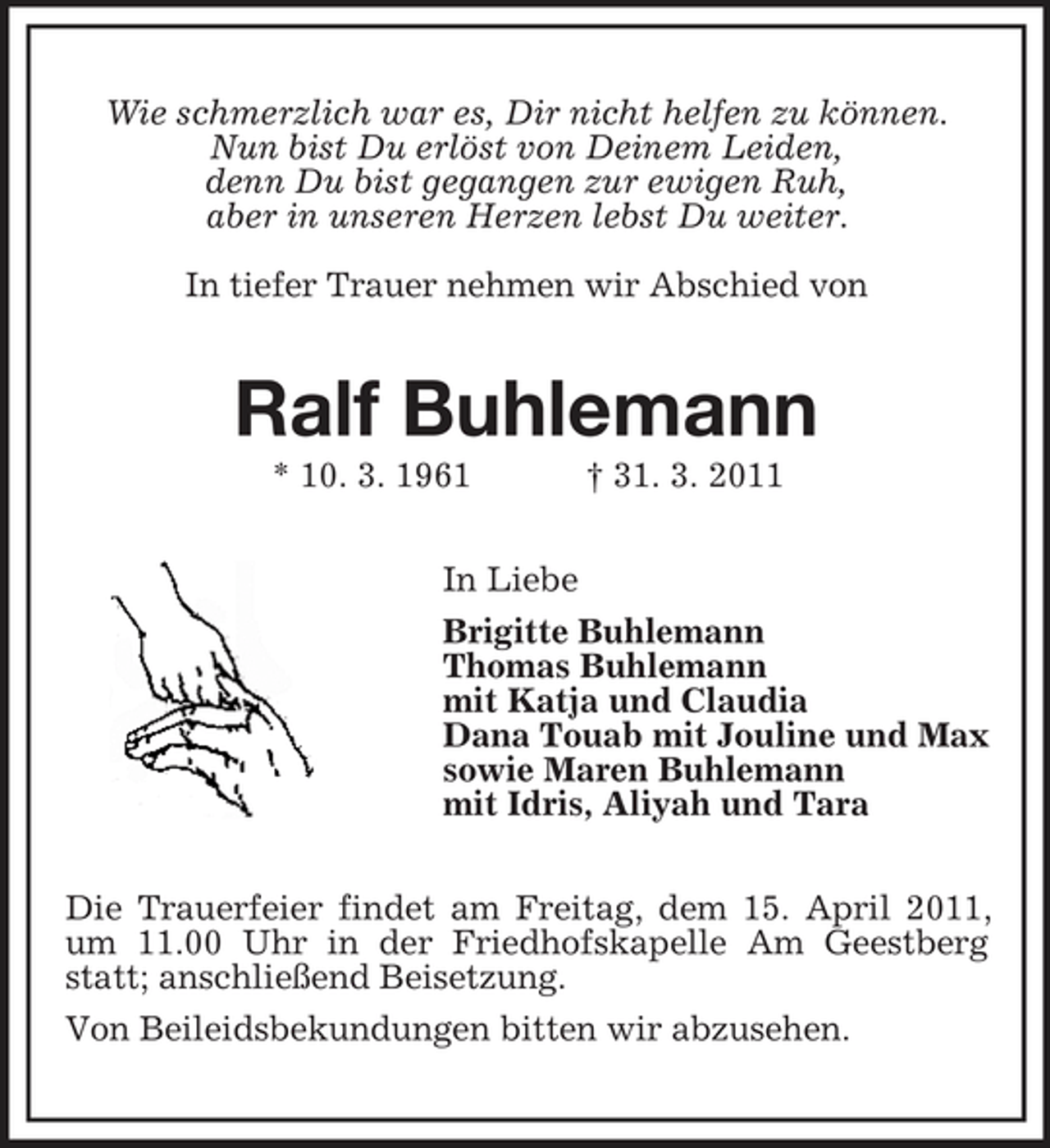 <p>Wie schmerzlich war es, Dir nicht helfen zu können. Nun bist Du erlöst von Deinem Leiden, denn Du bist gegangen zur ewigen Ruh, aber in unseren Herzen lebst Du weiter. In tiefer Trauer nehmen wir Abschied von</p><p>Ralf Buhlemann<br />* 10. 3. 1961 In Liebe Brigitte Buhlemann Thomas Buhlemann mit Katja und Claudia Dana Touab mit Jouline und Max sowie Maren Buhlemann mit Idris, Aliyah und Tara Die Trauerfeier findet am Freitag, dem 15. April 2011, um 11.00 Uhr in der Friedhofskapelle Am Geestberg statt; anschließend Beisetzung. Von Beileidsbekundungen bitten wir abzusehen. † 31. 3. 2011</p>