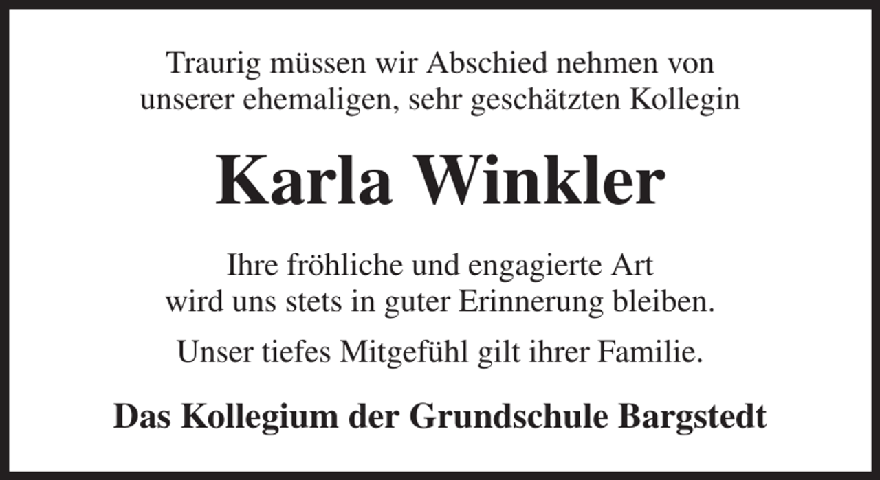 <p>Traurig müssen wir Abschied nehmen von<br />unserer ehemaligen, sehr geschätzten Kollegin<br />Karla Winkler<br />Ihre fröhliche und engagierte Art<br />wird uns stets in guter Erinnerung bleiben.<br />Unser tiefes Mitgefühl gilt ihrer Familie.<br />Das Kollegium der Grundschule Bargstedt</p>