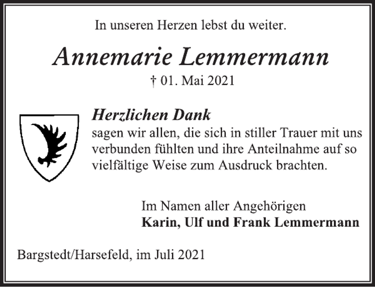 <p>In unseren Herzen lebst du weiter.<br />Annemarie Lemmermann<br />† 01. Mai 2021<br />Herzlichen Dank<br />sagen wir allen, die sich in stiller Trauer mit uns<br />verbunden fühlten und ihre Anteilnahme auf so<br />vielfältige Weise zum Ausdruck brachten.<br />Im Namen aller Angehörigen<br />Karin, Ulf und Frank Lemmermann<br />Bargstedt/Harsefeld, im Juli 2021</p>