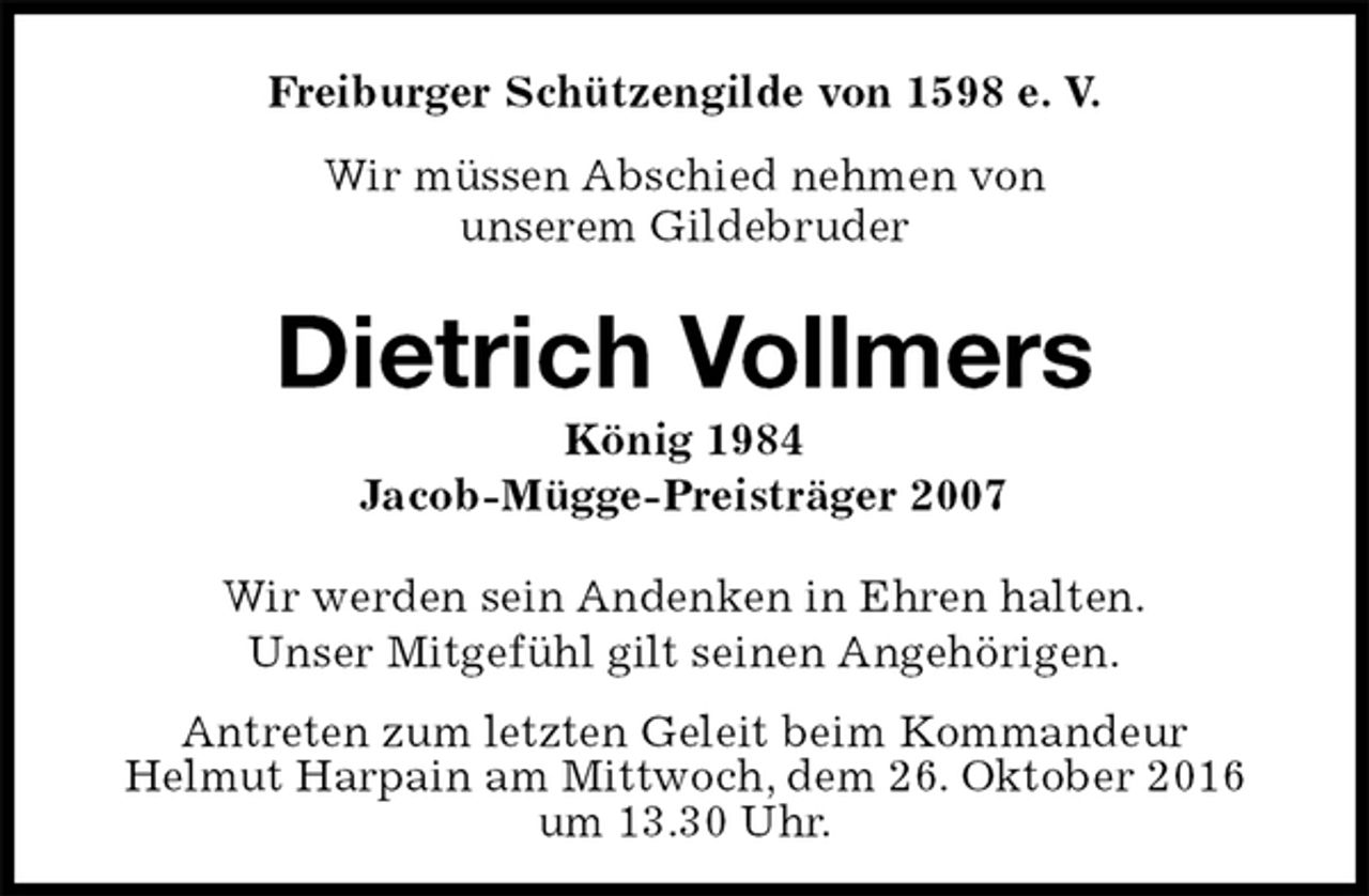 <p>Freiburger Schützengilde von 1598 e. V.<br />Wir müssen Abschied nehmen von<br />unserem Gildebruder<br />Dietrich Vollmers<br />König 1984<br />Jacob-Mügge-Preisträger 2007<br />Antreten zum letzten Geleit beim Kommandeur<br />Helmut Harpain am Mittwoch, dem 26. Oktober 2016<br />um 13.30 Uhr.<br />Wir werden sein Andenken in Ehren halten.<br />Unser Mitgefühl gilt seinen Angehörigen.</p>