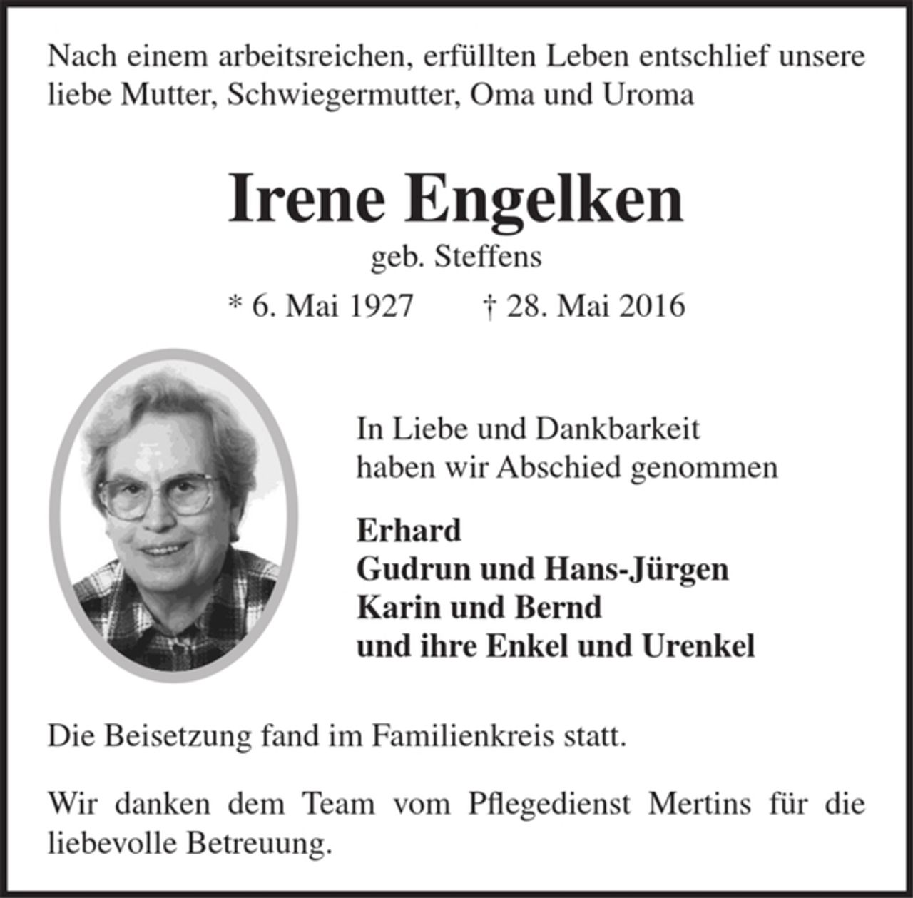 <p>Nach einem arbeitsreichen, erfüllten Leben entschlief unsere<br />liebe Mutter, Schwiegermutter, Oma und Uroma<br />Irene Engelken<br />geb. Steffens<br />* 6. Mai 1927 † 28. Mai 2016<br />In Liebe und Dankbarkeit<br />haben wir Abschied genommen<br />Erhard<br />Gudrun und Hans-Jürgen<br />Karin und Bernd<br />und ihre Enkel und Urenkel<br />Die Beisetzung fand im Familienkreis statt.<br />Wir danken dem Team vom Pflegedienst Mertins für die<br />liebevolle Betreuung.</p>