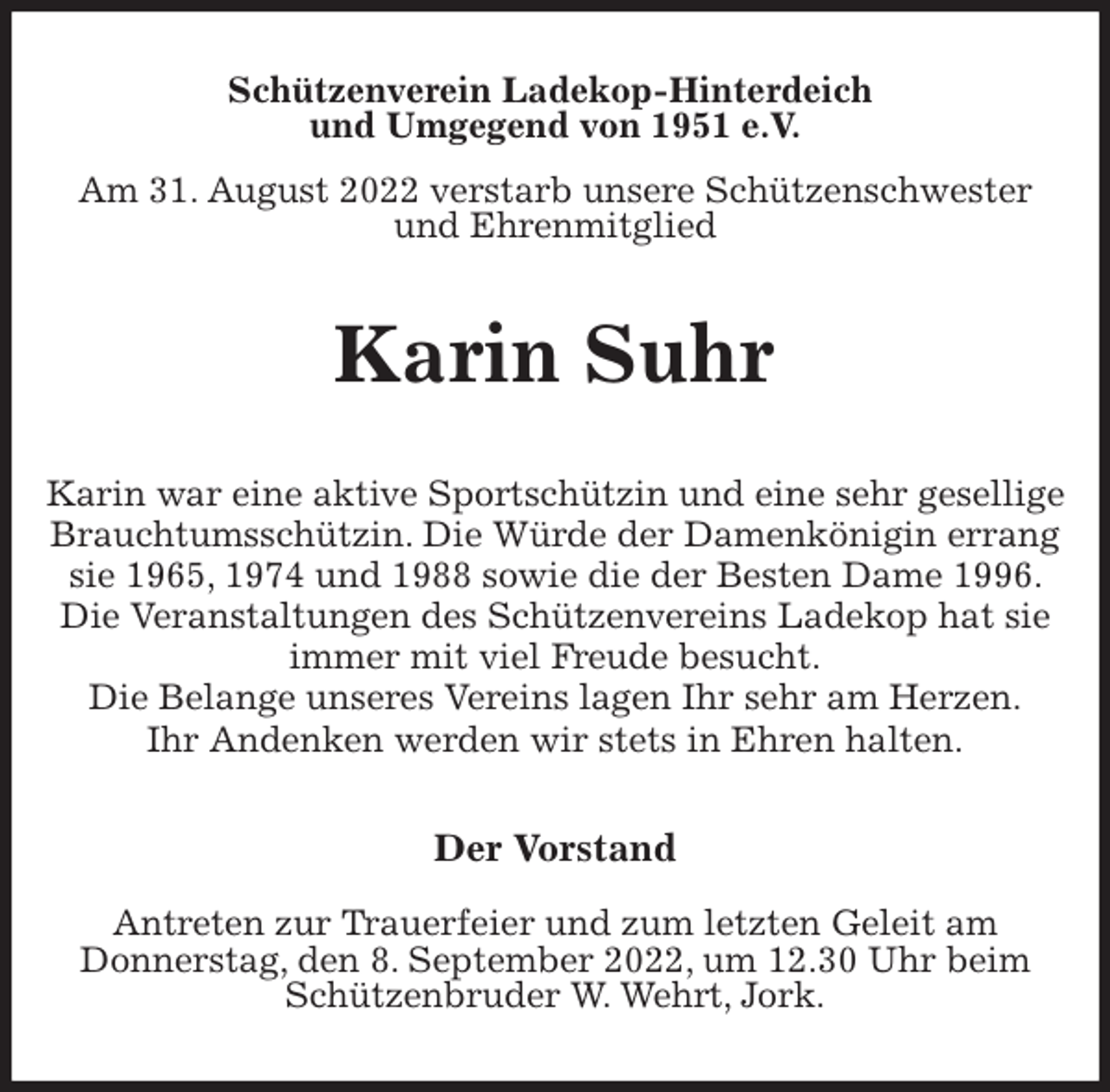 <p>Schützenverein Ladekop-Hinterdeich<br />und Umgegend von 1951 e.V.<br />Am 31. August 2022 verstarb unsere Schützenschwester<br />und Ehrenmitglied<br />Karin Suhr<br />Der Vorstand</p><p>Antreten zur Trauerfeier und zum letzten Geleit am<br />Donnerstag, den 8. September 2022, um 12.30 Uhr beim<br />Schützenbruder W. Wehrt, Jork.<br />Karin war eine aktive Sportschützin und eine sehr gesellige Brauchtumsschützin. Die Würde der Damenkönigin errang sie 1965, 1974 und 1988 sowie die der Besten Dame 1996. Die Veranstaltungen des Schützenvereins Ladekop hat sie immer mit viel Freude besucht.<br />Die Belange unseres Vereins lagen Ihr sehr am Herzen.<br />Ihr Andenken werden wir stets in Ehren halten.</p>
