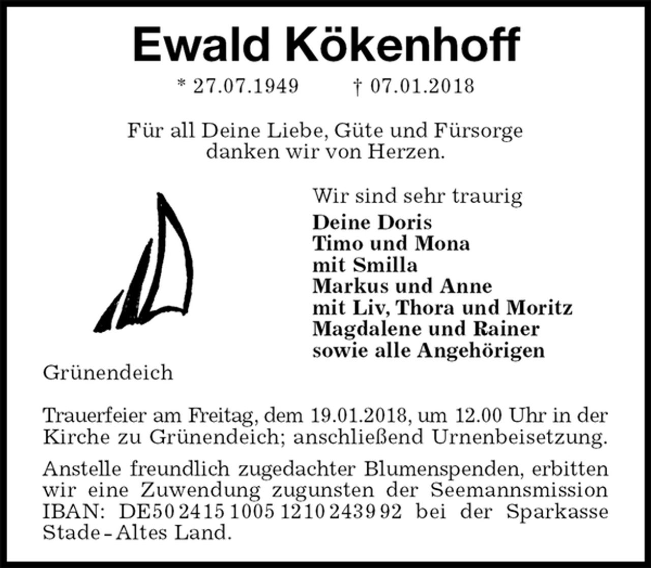<p>Ewald Kökenhoff<br />* 27.07.1949 † 07.01.2018</p><p>Für all Deine Liebe, Güte und Fürsorge<br />danken wir von Herzen.</p><p>Wir sind sehr traurig<br />Deine Doris<br />Timo und Mona<br />mit Smilla<br />Markus und Anne<br />mit Liv, Thora und Moritz<br />Magdalene und Rainer<br />sowie alle Angehörigen<br />Grünendeich</p><p>Trauerfeier am Freitag, dem 19.01.2018, um 12.00 Uhr in der<br />Kirche zu Grünendeich; anschließend Urnenbeisetzung.<br />Anstelle freundlich zugedachter Blumenspenden, erbitten<br />wir eine Zuwendung zugunsten der Seemannsmission IBAN: DE50 2415 1005 1210 2439 92 bei der Sparkasse Stade - Altes Land.</p>