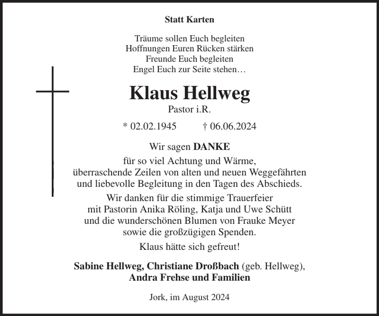 <p>Statt Karten<br />Träume sollen Euch begleiten<br />Hoffnungen Euren Rücken stärken<br />Freunde Euch begleiten<br />Engel Euch zur Seite stehen…<br />Klaus Hellweg<br />Pastor i.R.<br />* 02.02.1945 † 06.06.2024<br />Wir sagen DANKE<br />für so viel Achtung und Wärme,<br />überraschende Zeilen von alten und neuen Weggefährten<br />und liebevolle Begleitung in den Tagen des Abschieds.<br />Wir danken für die stimmige Trauerfeier<br />mit Pastorin Anika Röling, Katja und Uwe Schütt<br />und die wunderschönen Blumen von Frauke Meyer<br />sowie die großzügigen Spenden.<br />Klaus hätte sich gefreut!<br />Sabine Hellweg, Christiane Droßbach (geb. Hellweg),<br />Andra Frehse und Familien<br />Jork, im August 2024</p>