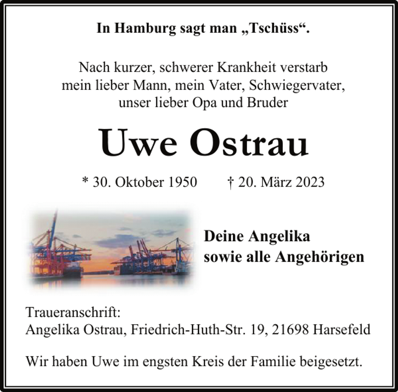 <p>In Hamburg sagt man „Tschüss“.<br />Nach kurzer, schwerer Krankheit verstarb<br />mein lieber Mann, mein Vater, Schwiegervater,<br />unser lieber Opa und Bruder<br />Uwe Ostrau<br />* 30. Oktober 1950 † 20. März 2023</p><p>Deine Angelika<br />sowie alle Angehörigen<br />Traueranschrift:<br />Angelika Ostrau, Friedrich-Huth-Str. 19, 21698 Harsefeld<br />Wir haben Uwe im engsten Kreis der Familie beigesetzt.</p>