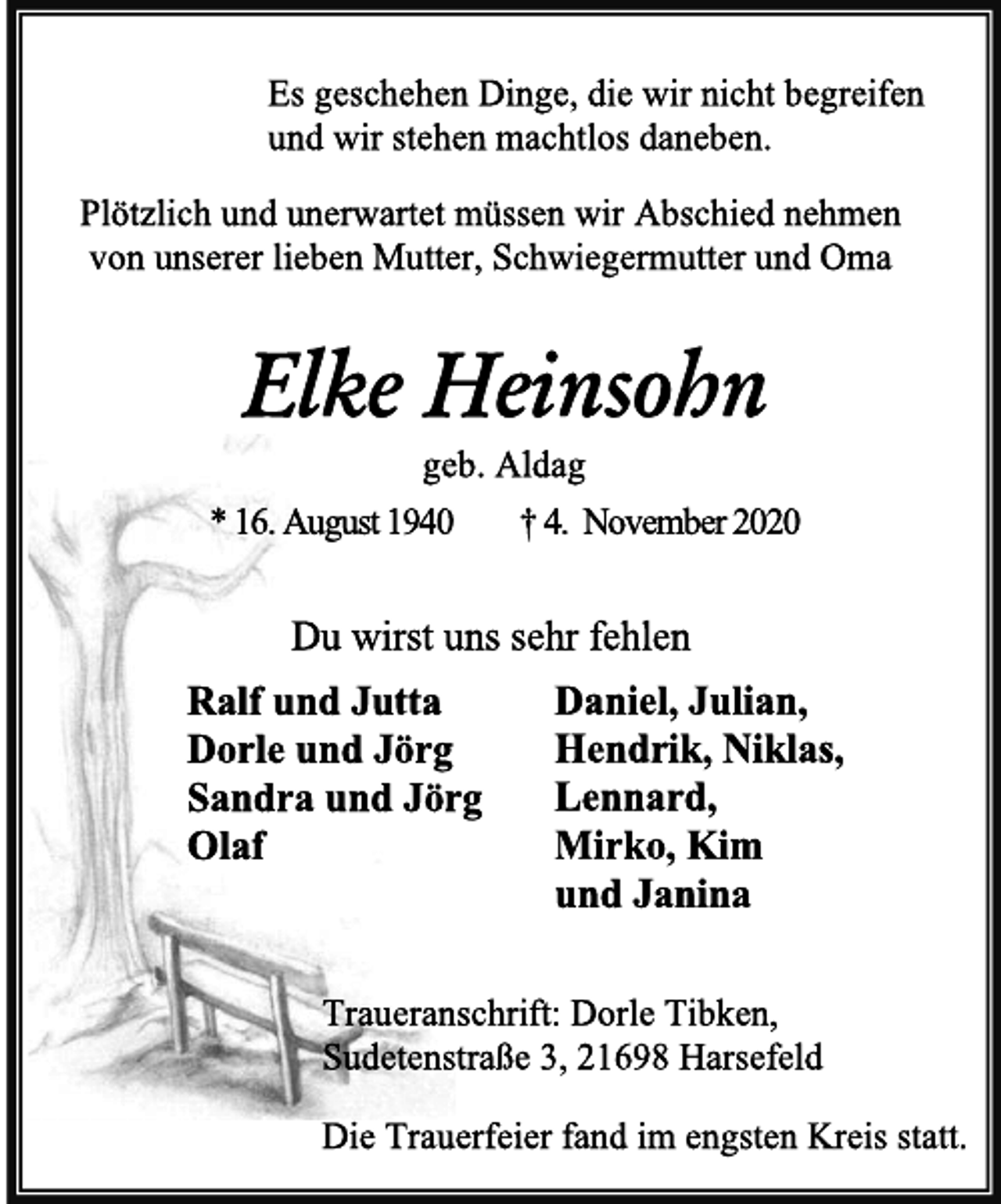 <p>Es geschehen Dinge, die wir nicht begreifen<br />und wir stehen machtlos daneben.<br />Plötzlich und unerwartet müssen wir Abschied nehmen<br />von unserer lieben Mutter, Schwiegermutter und Oma<br />Elke Heinsohn<br />geb. Aldag<br />* 16. August 1940 † 4. November 2020<br />Du wirst uns sehr fehlen<br />Ralf und Jutta Daniel, Julian,<br />Dorle und Jörg Hendrik, Niklas,<br />Sandra und Jörg Lennard,<br />Olaf Mirko, Kim<br />und Janina<br />Traueranschrift: Dorle Tibken,<br />Sudetenstraße 3, 21698 Harsefeld<br />Die Trauerfeier fand im engsten Kreis statt.</p>