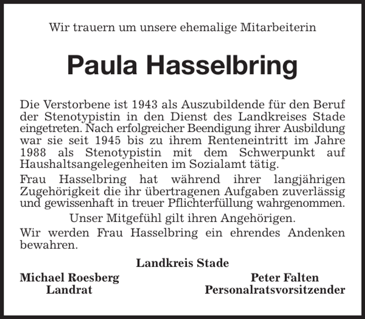 <p>Wir trauern um unsere ehemalige Mitarbeiterin<br />Paula Hasselbring<br />Die Verstorbene ist 1943 als Auszubildende für den Beruf der Stenotypistin in den Dienst des Landkreises Stade eingetreten. Nach erfolgreicher Beendigung ihrer Ausbildung<br />war sie seit 1945 bis zu ihrem Renteneintritt im Jahre 1988 als Stenotypistin mit dem Schwerpunkt auf<br />Haushaltsangelegenheiten im Sozialamt tätig.<br />Frau Hasselbring hat während ihrer langjährigen<br />Zugehörigkeit die ihr übertragenen Aufgaben zuverlässig und gewissenhaft in treuer Pflichterfüllung wahrgenommen.<br />Unser Mitgefühl gilt ihren Angehörigen.<br />Wir werden Frau Hasselbring ein ehrendes Andenken<br />bewahren.<br />Landkreis Stade<br />Michael Roesberg Peter Falten<br />Landrat Personalratsvorsitzender</p>