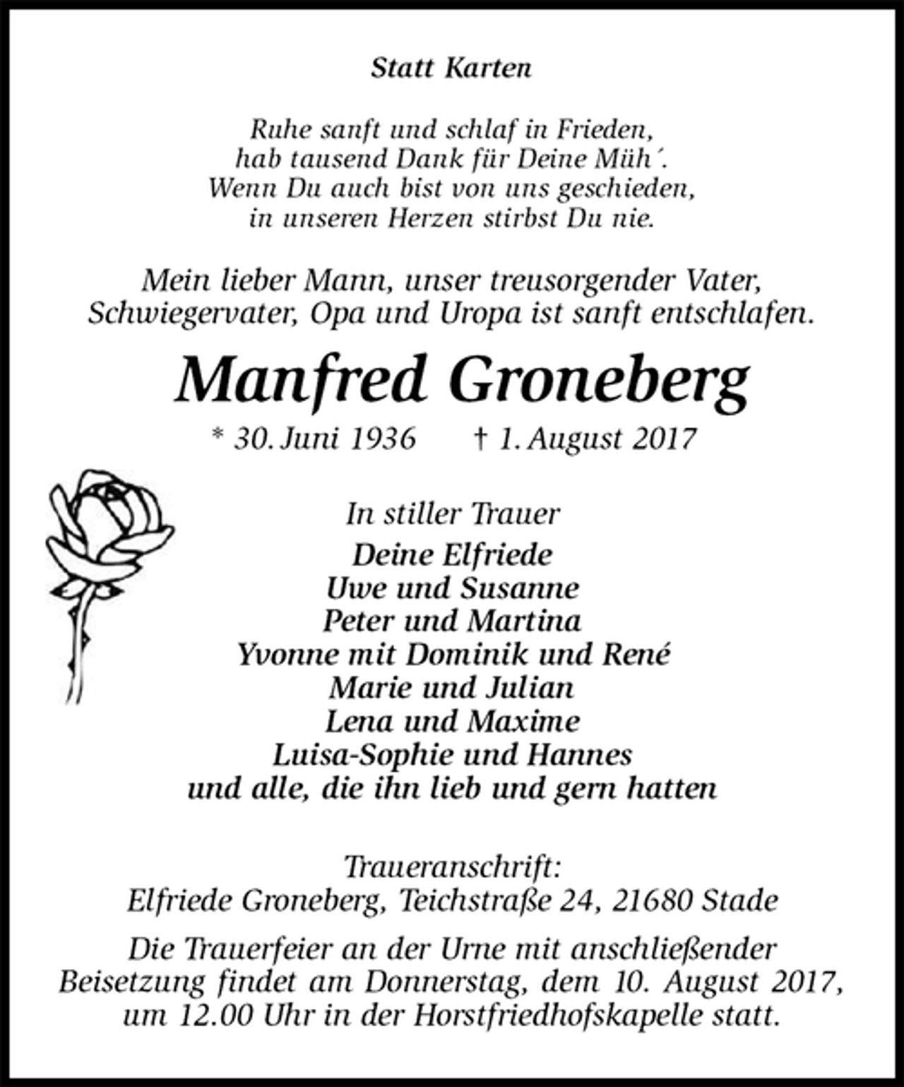 <p>Statt Karten<br />Ruhe sanft und schlaf in Frieden,<br />hab tausend Dank für Deine Müh´.<br />Wenn Du auch bist von uns geschieden,<br />in unseren Herzen stirbst Du nie.<br />Mein lieber Mann, unser treusorgender Vater,<br />Schwiegervater, Opa und Uropa ist sanft entschlafen.<br />Manfred Groneberg<br />* 30. Juni 1936 † 1. August 2017<br />In stiller Trauer<br />Deine Elfriede<br />Uwe und Susanne<br />Peter und Martina<br />Yvonne mit Dominik und René<br />Marie und Julian<br />Lena und Maxime<br />Luisa-Sophie und Hannes<br />und alle, die ihn lieb und gern hatten<br />Traueranschrift:<br />Elfriede Groneberg, Teichstraße 24, 21680 Stade<br />Die Trauerfeier an der Urne mit anschließender<br />Beisetzung findet am Donnerstag, dem 10. August 2017, um 12.00 Uhr in der Horstfriedhofskapelle statt.</p>