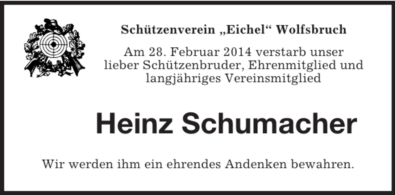 <p>Schützenverein „Eichel“ Wolfsbruch<br />Am 28. Februar 2014 verstarb unser<br />lieber Schützenbruder, Ehrenmitglied und langjähriges Vereinsmitglied<br />Heinz Schumacher<br />Wir werden ihm ein ehrendes Andenken bewahren.</p>