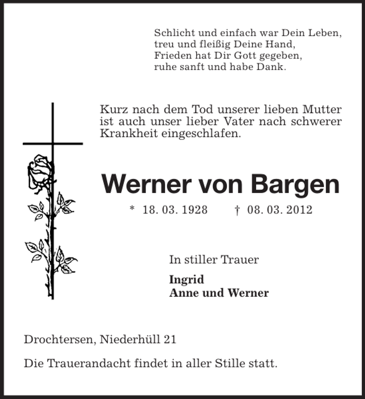<p>Schlicht und einfach war Dein Leben,<br />treu und fleißig Deine Hand,<br />Frieden hat Dir Gott gegeben,<br />ruhe sanft und habe Dank.</p><p>Kurz nach dem Tod unserer lieben Mutter<br />ist auch unser lieber Vater nach schwerer<br />Krankheit eingeschlafen.</p><p>Werner von Bargen<br />* 18. 03. 1928</p><p>† 08. 03. 2012</p><p>In stiller Trauer<br />Ingrid<br />Anne und Werner</p><p>Drochtersen, Niederhüll 21<br />Die Trauerandacht findet in aller Stille statt.</p>