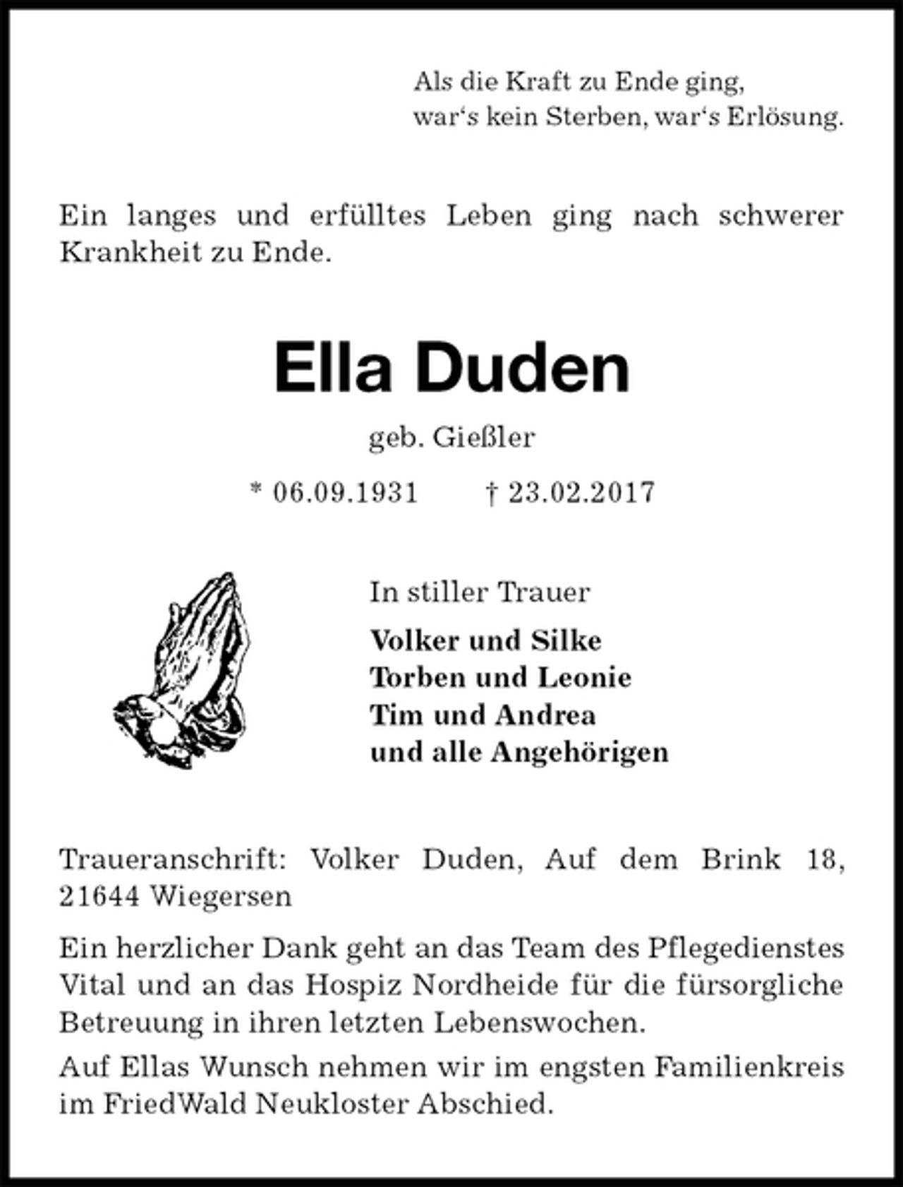 <p>Als die Kraft zu Ende ging,<br />war‘s kein Sterben, war‘s Erlösung.<br />Ein langes und erfülltes Leben ging nach schwerer Krankheit zu Ende.<br />Ella Duden<br />geb. Gießler<br />* 06.09.1931 † 23.02.2017<br />In stiller Trauer<br />Volker und Silke<br />Torben und Leonie<br />Tim und Andrea<br />und alle Angehörigen<br />Traueranschrift: Volker Duden, Auf dem Brink 18, 21644 Wiegersen<br />Ein herzlicher Dank geht an das Team des Pflegedienstes Vital und an das Hospiz Nordheide für die fürsorgliche Betreuung in ihren letzten Lebenswochen.<br />Auf Ellas Wunsch nehmen wir im engsten Familienkreis im FriedWald Neukloster Abschied.</p>