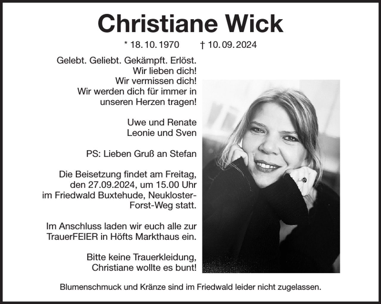 <p>Christiane Wick<br />* 18. 10. 1970 † 10. 09. 2024<br />Gelebt. Geliebt. Gekämpft. Erlöst.<br />Wir lieben dich!<br />Wir vermissen dich!<br />Wir werden dich für immer in<br />unseren Herzen tragen!</p><p>Uwe und Renate<br />Leonie und Sven</p><p>PS: Lieben Gruß an Stefan</p><p>Die Beisetzung findet am Freitag,<br />den 27.09.2024, um 15.00 Uhr<br />im Friedwald Buxtehude, Neukloster-<br />Forst-Weg statt.</p><p>Im Anschluss laden wir euch alle zur<br />TrauerFEIER in Höfts Markthaus ein.</p><p>Bitte keine Trauerkleidung,<br />Christiane wollte es bunt!</p><p>Blumenschmuck und Kränze sind im Friedwald leider nicht zugelassen.</p>