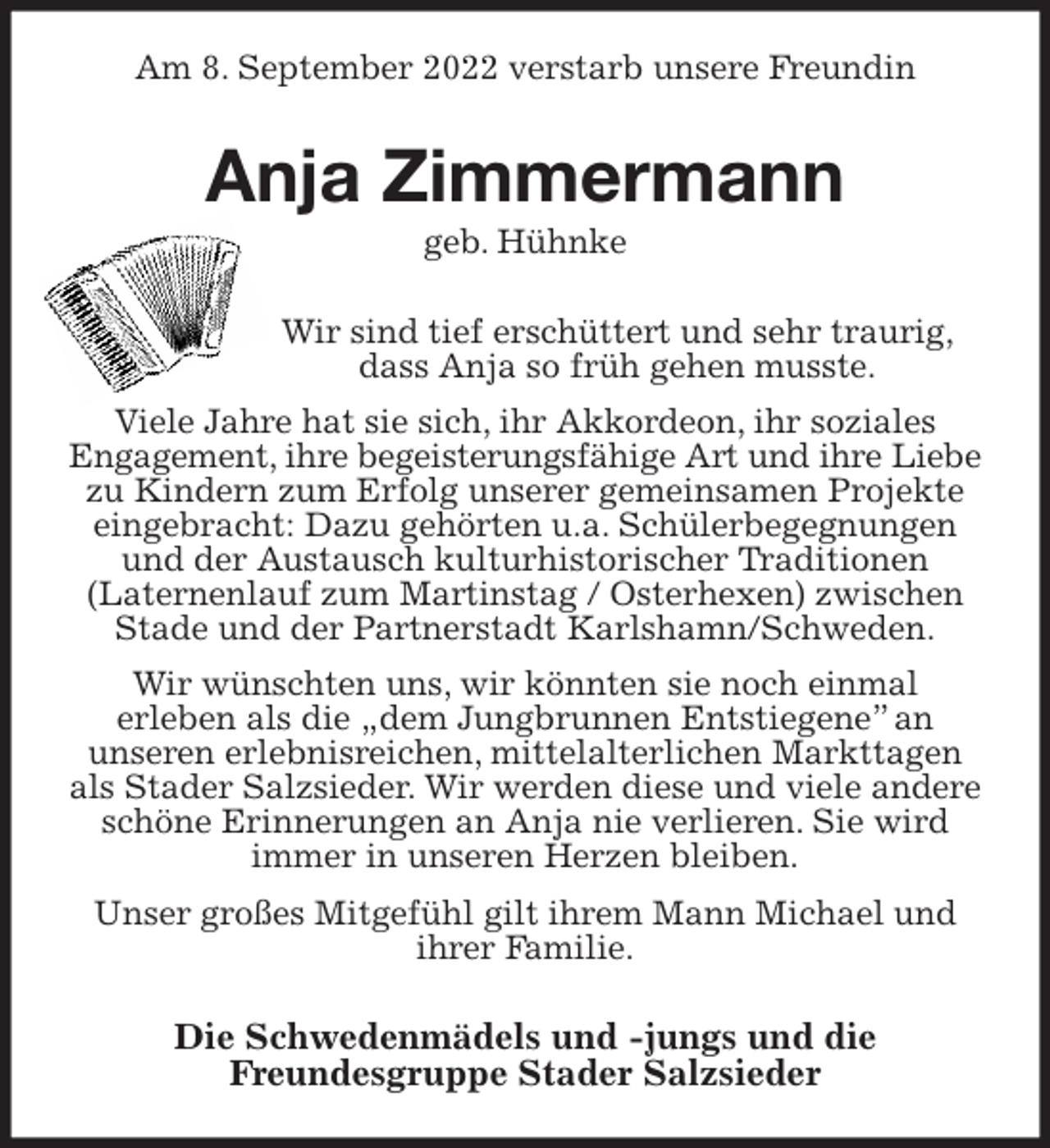 <p>Am 8. September 2022 verstarb unsere Freundin<br />Anja Zimmermann<br />geb. Hühnke<br />Wir sind tief erschüttert und sehr traurig,<br />dass Anja so früh gehen musste.<br />Viele Jahre hat sie sich, ihr Akkordeon, ihr soziales<br />Engagement, ihre begeisterungsfähige Art und ihre Liebe<br />zu Kindern zum Erfolg unserer gemeinsamen Projekte eingebracht: Dazu gehörten u.a. Schülerbegegnungen und der Austausch kulturhistorischer Traditionen<br />(Laternenlauf zum Martinstag / Osterhexen) zwischen Stade und der Partnerstadt Karlshamn/Schweden.<br />Wir wünschten uns, wir könnten sie noch einmal<br />erleben als die „dem Jungbrunnen Entstiegene” an<br />unseren erlebnisreichen, mittelalterlichen Markttagen als Stader Salzsieder. Wir werden diese und viele andere schöne Erinnerungen an Anja nie verlieren. Sie wird immer in unseren Herzen bleiben.<br />Unser großes Mitgefühl gilt ihrem Mann Michael und ihrer Familie.<br />Die Schwedenmädels und -jungs und die<br />Freundesgruppe Stader Salzsieder</p>