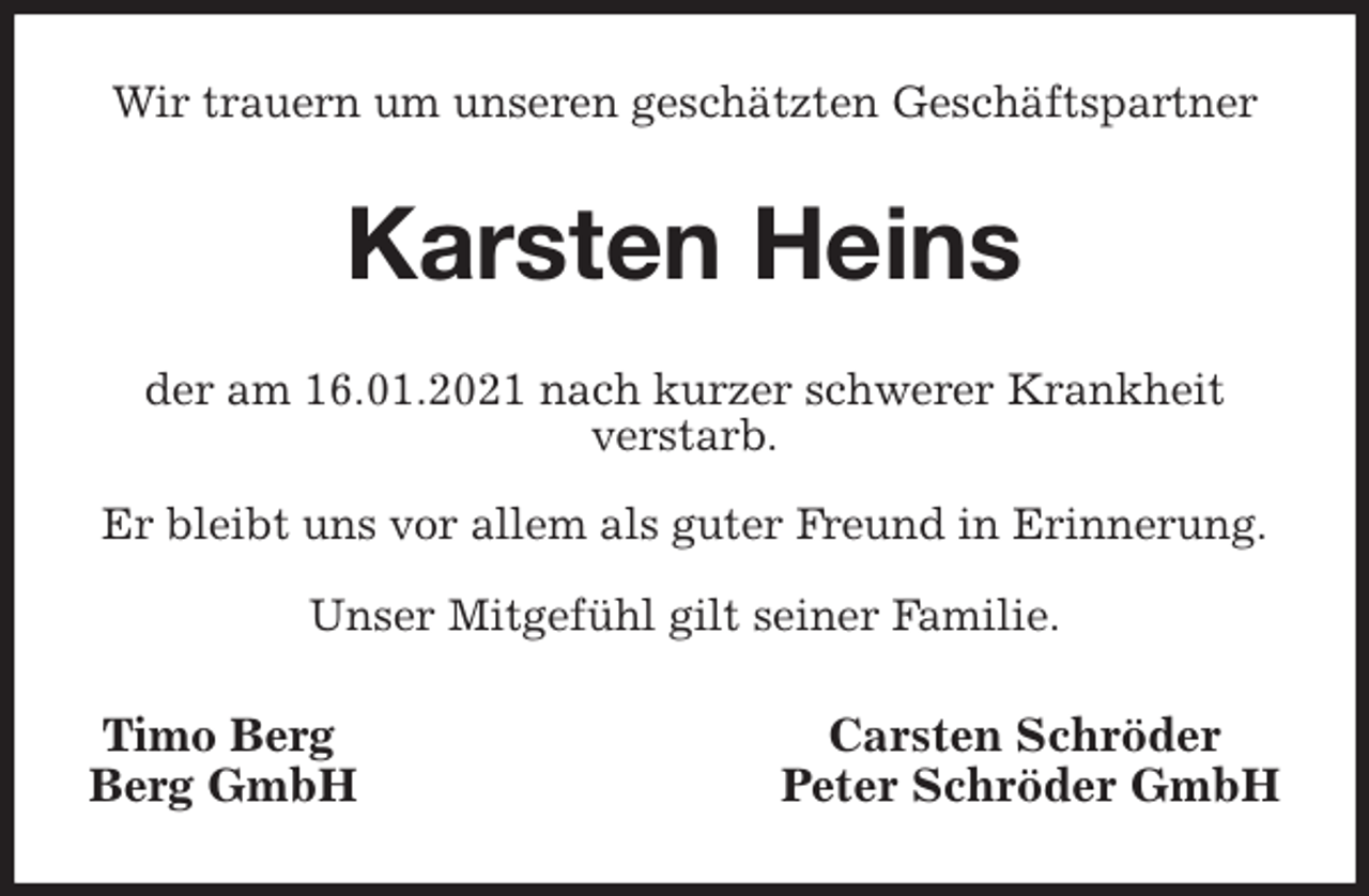 <p>Wir trauern um unseren geschätzten Geschäftspartner<br />Karsten Heins<br />der am 16.01.2021 nach kurzer schwerer Krankheit<br />verstarb.</p>
<p>Er bleibt uns vor allem als guter Freund in Erinnerung.</p>
<p>Unser Mitgefühl gilt seiner Familie.<br />Timo Berg Carsten Schröder<br />Berg GmbH Peter Schröder GmbH</p>