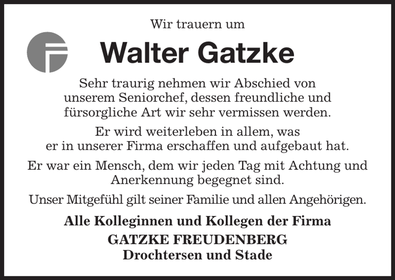 <p>Wir trauern um<br />Walter Gatzke<br />Sehr traurig nehmen wir Abschied von<br />unserem Seniorchef, dessen freundliche und<br />fürsorgliche Art wir sehr vermissen werden.<br />Er wird weiterleben in allem, was<br />er in unserer Firma erschaffen und aufgebaut hat.<br />Er war ein Mensch, dem wir jeden Tag mit Achtung und Anerkennung begegnet sind.<br />Unser Mitgefühl gilt seiner Familie und allen Angehörigen.<br />Alle Kolleginnen und Kollegen der Firma<br />GATZKE FREUDENBERG<br />Drochtersen und Stade</p>
