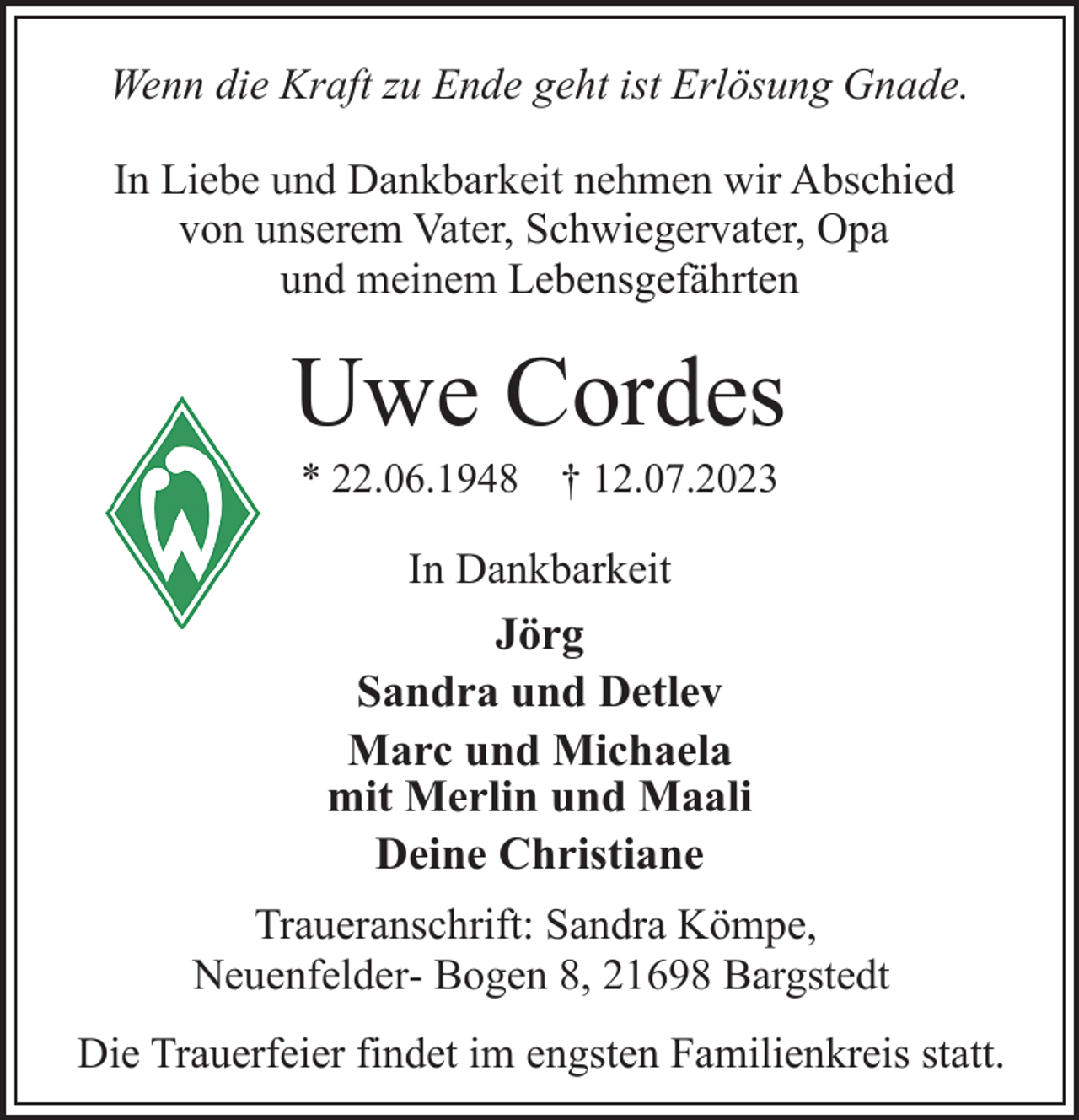 <p>Wenn die Kraft zu Ende geht ist Erlösung Gnade.<br />In Liebe und Dankbarkeit nehmen wir Abschied<br />von unserem Vater, Schwiegervater, Opa<br />und meinem Lebensgefährten<br />Uwe Cordes<br />* 22.06.1948 † 12.07.2023<br />In Dankbarkeit<br />Jörg<br />Sandra und Detlev<br />Marc und Michaela<br />mit Merlin und Maali<br />Deine Christiane<br />Traueranschrift: Sandra Kömpe,<br />Neuenfelder- Bogen 8, 21698 Bargstedt<br />Die Trauerfeier findet im engsten Familienkreis statt.</p>