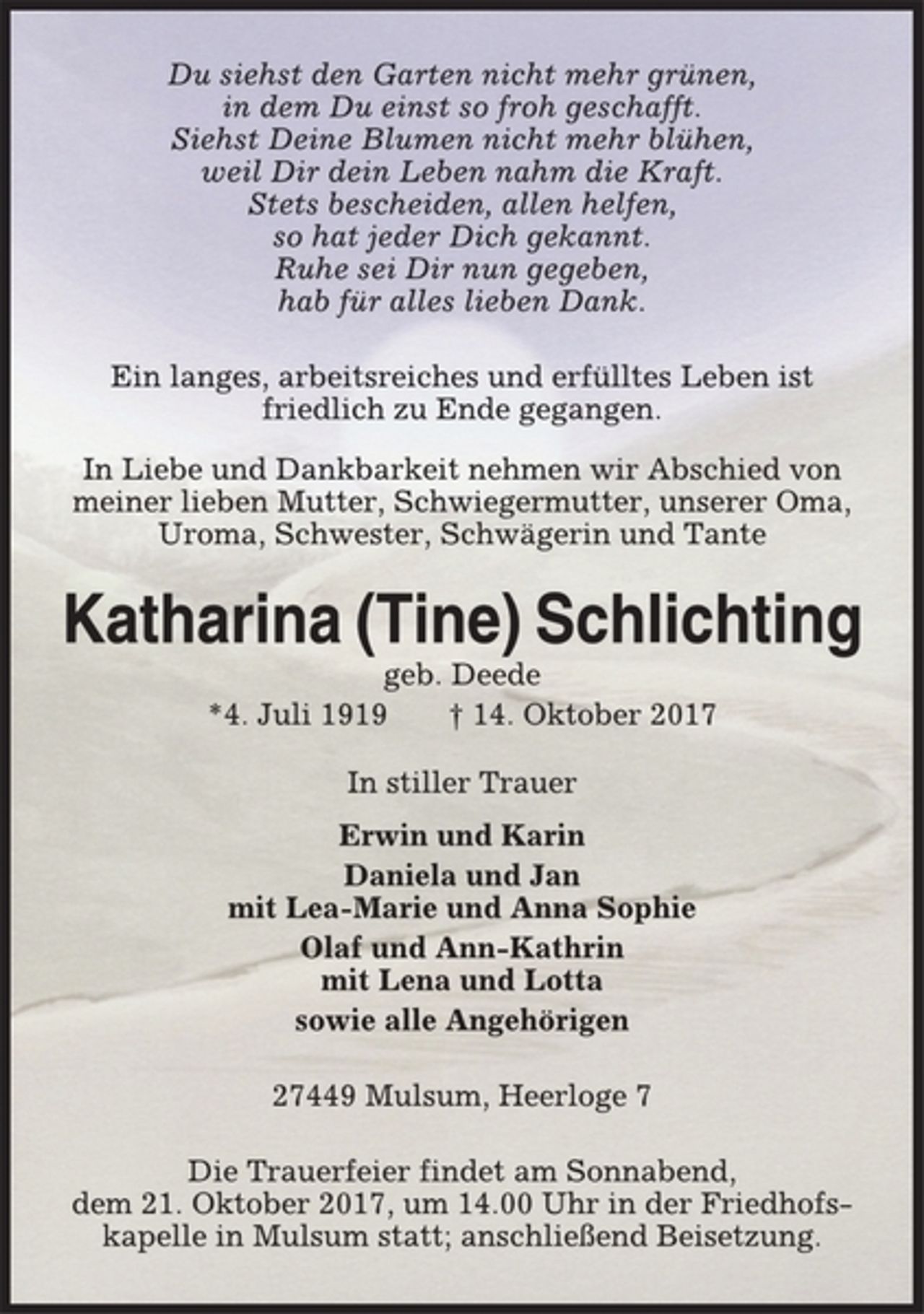 <p>Du siehst den Garten nicht mehr grünen,<br />in dem Du einst so froh geschafft.<br />Siehst Deine Blumen nicht mehr blühen,<br />weil Dir dein Leben nahm die Kraft.<br />Stets bescheiden, allen helfen,<br />so hat jeder Dich gekannt.<br />Ruhe sei Dir nun gegeben,<br />hab für alles lieben Dank.<br />Ein langes, arbeitsreiches und erfülltes Leben ist<br />friedlich zu Ende gegangen.<br />In Liebe und Dankbarkeit nehmen wir Abschied von<br />meiner lieben Mutter, Schwiegermutter, unserer Oma,<br />Uroma, Schwester, Schwägerin und Tante<br />Katharina (Tine) Schlichting<br />geb. Deede<br />*4. Juli 1919 † 14. Oktober 2017<br />In stiller Trauer<br />Erwin und Karin<br />Daniela und Jan<br />mit Lea-Marie und Anna Sophie<br />Olaf und Ann-Kathrin<br />mit Lena und Lotta<br />sowie alle Angehörigen<br />27449 Mulsum, Heerloge 7<br />Die Trauerfeier findet am Sonnabend,<br />dem 21. Oktober 2017, um 14.00 Uhr in der Friedhofskapelle<br />in Mulsum statt; anschließend Beisetzung.</p>
