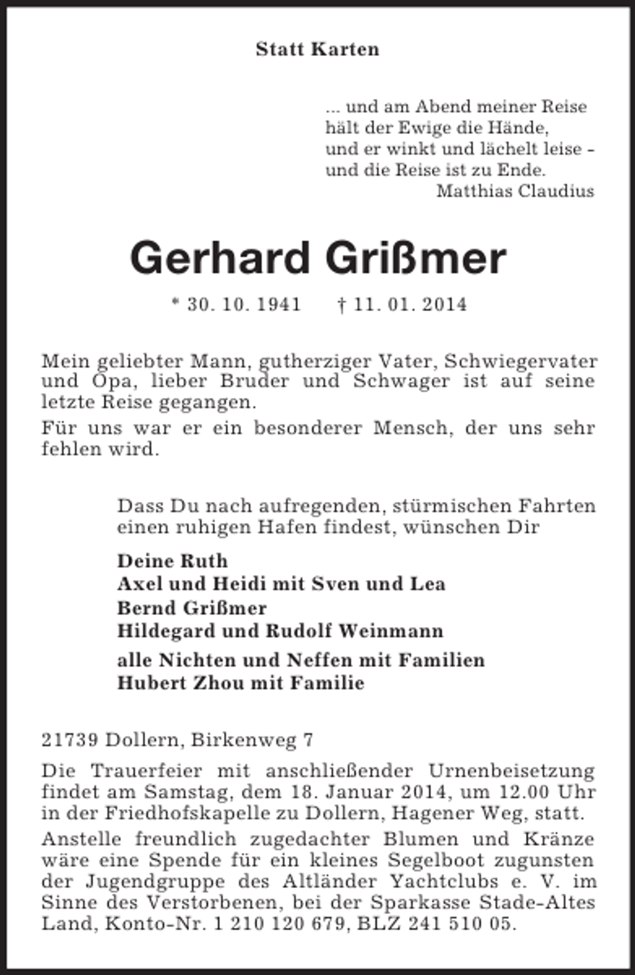 <p>Statt Karten<br />... und am Abend meiner Reise<br />hält der Ewige die Hände,<br />und er winkt und lächelt leise -<br />und die Reise ist zu Ende.<br />Matthias Claudius<br />Gerhard Grißmer<br />* 30. 10. 1941 † 11. 01. 2014<br />Mein geliebter Mann, gutherziger Vater, Schwiegervater und Opa, lieber Bruder und Schwager ist auf seine<br />letzte Reise gegangen.<br />Für uns war er ein besonderer Mensch, der uns sehr<br />fehlen wird.<br />Dass Du nach aufregenden, stürmischen Fahrten<br />einen ruhigen Hafen findest, wünschen Dir<br />Deine Ruth<br />Axel und Heidi mit Sven und Lea<br />Bernd Grißmer<br />Hildegard und Rudolf Weinmann<br />alle Nichten und Neffen mit Familien<br />Hubert Zhou mit Familie<br />21739 Dollern, Birkenweg 7<br />Die Trauerfeier mit anschließender Urnenbeisetzung findet am Samstag, dem 18. Januar 2014, um 12.00 Uhr in der Friedhofskapelle zu Dollern, Hagener Weg, statt.<br />Anstelle freundlich zugedachter Blumen und Kränze wäre eine Spende für ein kleines Segelboot zugunsten der Jugendgruppe des Altländer Yachtclubs e. V. im Sinne des Verstorbenen, bei der Sparkasse Stade-Altes Land, Konto-Nr. 1 210 120 679, BLZ 241 510 05.</p>