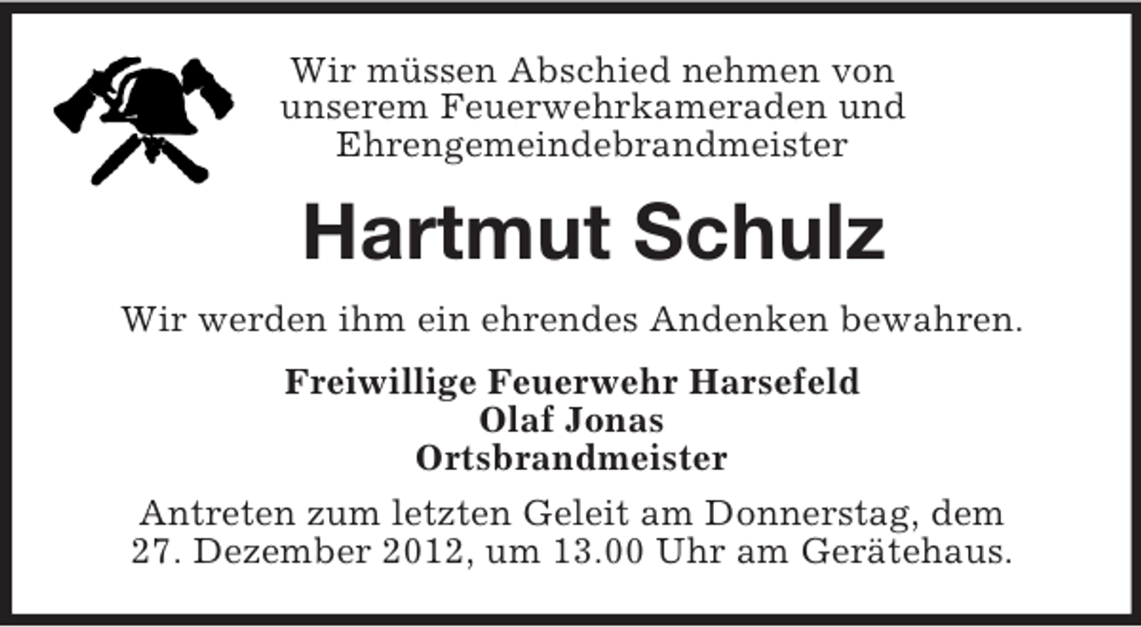 <p>Wir müssen Abschied nehmen von<br />unserem Feuerwehrkameraden und<br />Ehrengemeindebrandmeister</p><p>Hartmut Schulz<br />Wir werden ihm ein ehrendes Andenken bewahren.<br />Freiwillige Feuerwehr Harsefeld<br />Olaf Jonas<br />Ortsbrandmeister<br />Antreten zum letzten Geleit am Donnerstag, dem<br />27. Dezember 2012, um 13.00 Uhr am Gerätehaus.</p>