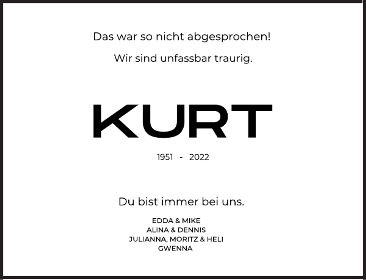 <p>Das war so nicht abgesprochen!<br />Wir sind unfassbar traurig.<br />KURT<br />1951 - 2022<br />Du bist immer bei uns.<br />EDDA &amp; MIKE<br />ALINA &amp; DENNIS<br />JULIANNA, MORITZ &amp; HELI<br />GWENNA</p>