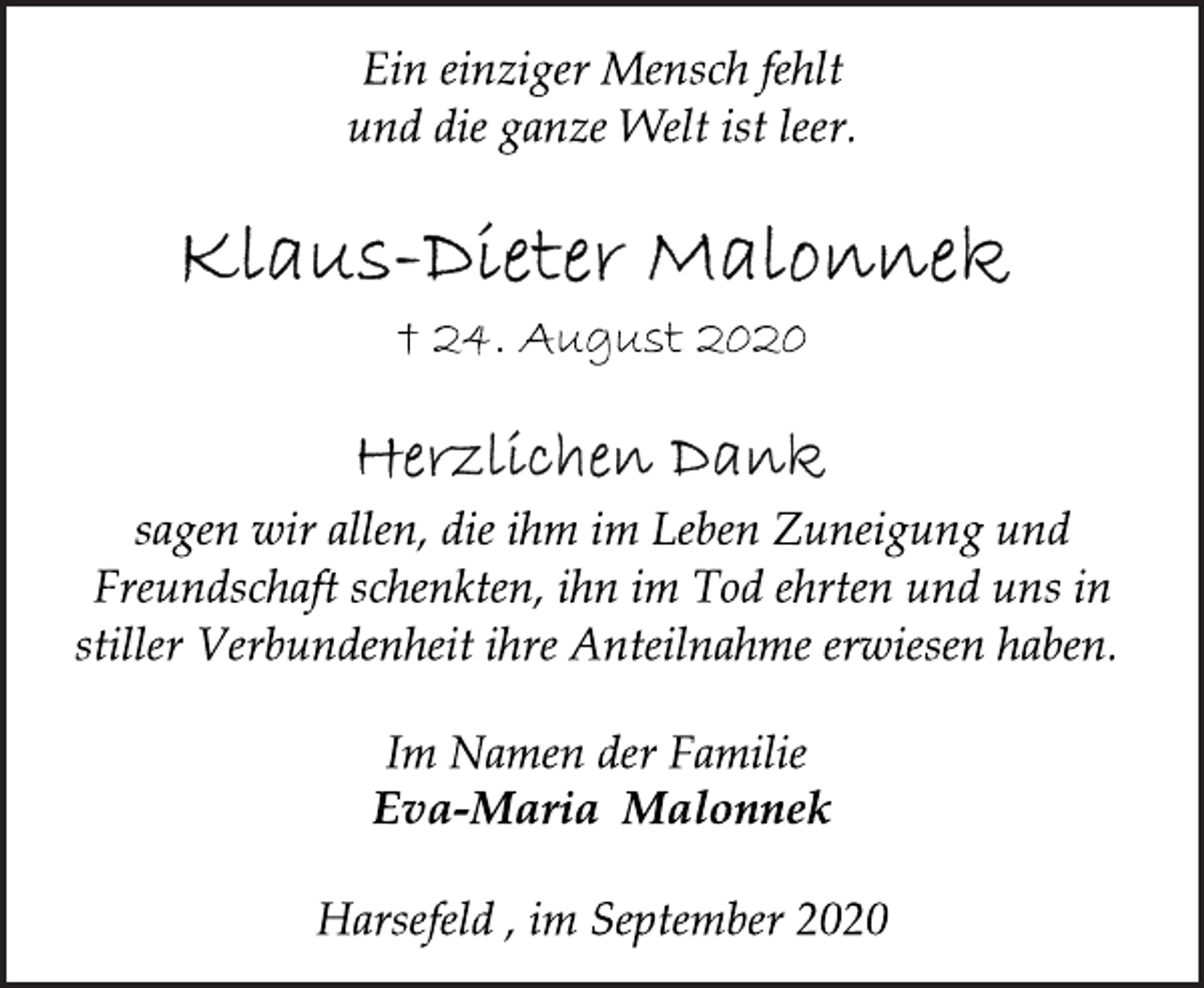 <p>Ein einziger Mensch fehlt<br />und die ganze Welt ist leer.<br />Klaus-Dieter Malonnek<br />† 24. August 2020<br />Herzlichen Dank<br />sagen wir allen, die ihm im Leben Zuneigung und<br />Freundschaft schenkten, ihn im Tod ehrten und uns in<br />stiller Verbundenheit ihre Anteilnahme erwiesen haben.<br />Im Namen der Familie<br />Eva-Maria Malonnek<br />Harsefeld , im September 2020</p>